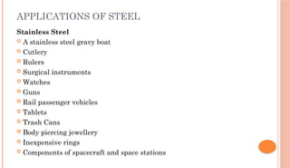 APPLICATIONS OF STEEL
Stainless Steel
 A stainless steel gravy boat
 Cutlery
 Rulers
 Surgical instruments
 Watches
 Guns
 Rail passenger vehicles
 Tablets
 Trash Cans
 Body piercing jewellery
 Inexpensive rings
 Components of spacecraft and space stations
 