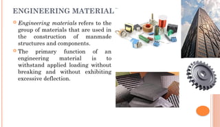 ENGINEERING MATERIALS
 Engineering materials refers to the
group of materials that are used in
the construction of manmade
structures and components.
 The primary function of an
engineering material is to
withstand applied loading without
breaking and without exhibiting
excessive deflection.
 