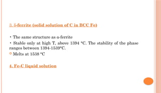 3. δ-ferrite (solid solution of C in BCC Fe)
• The same structure as α-ferrite
• Stable only at high T, above 1394 °C. The stability of the phase
ranges between 1394-1539°C.
 Melts at 1538 °C
4. Fe-C liquid solution
 