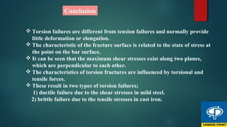 Conclusion
 Torsion failures are different from tension failures and normally provide
little deformation or elongation.
 The characteristic of the fracture surface is related to the state of stress at
the point on the bar surface.
 It can be seen that the maximum shear stresses exist along two planes,
which are perpendicular to each other.
 The characteristics of torsion fractures are influenced by torsional and
tensile forces.
 These result in two types of torsion failures;
1) ductile failure due to the shear stresses in mild steel.
2) brittle failure due to the tensile stresses in cast iron.
 