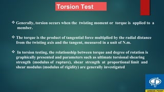 Torsion Test
 Generally, torsion occurs when the twisting moment or torque is applied to a
member.
 The torque is the product of tangential force multiplied by the radial distance
from the twisting axis and the tangent, measured in a unit of N.m.
 In torsion testing, the relationship between torque and degree of rotation is
graphically presented and parameters such as ultimate torsional shearing
strength (modulus of rupture), shear strength at proportional limit and
shear modulus (modulus of rigidity) are generally investigated
 