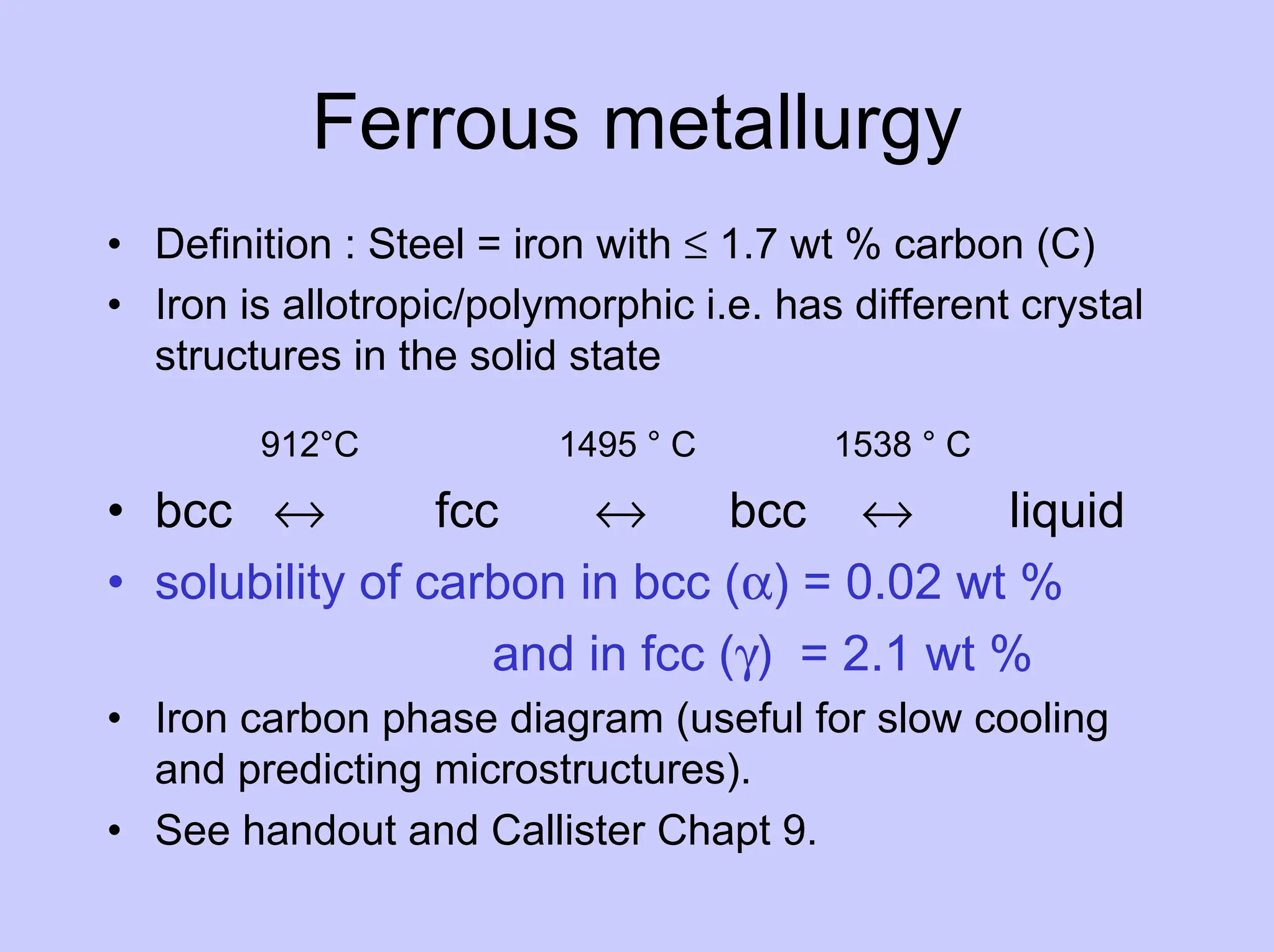 Ferrous metallurgy
• Definition : Steel = iron with ≤ 1.7 wt % carbon (C)
• Iron is allotropic/polymorphic i.e. has different crystal
structures in the solid state
912°C 1495 ° C 1538 ° C
• bcc ↔ fcc ↔ bcc ↔ liquid
• solubility of carbon in bcc (α) = 0.02 wt %
and in fcc (γ) = 2.1 wt %
• Iron carbon phase diagram (useful for slow cooling
and predicting microstructures).
• See handout and Callister Chapt 9.
 