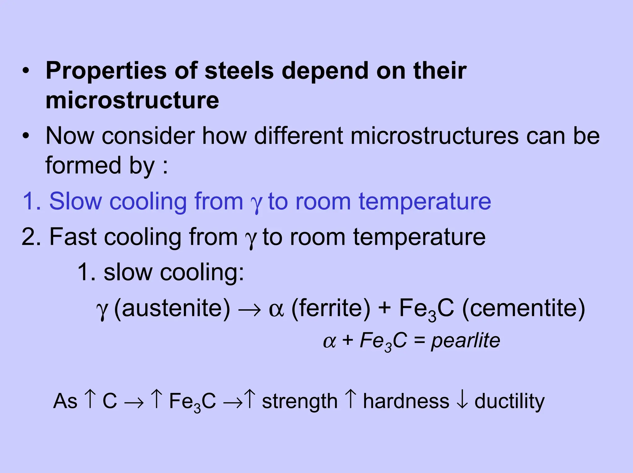 • Properties of steels depend on their
microstructure
• Now consider how different microstructures can be
formed by :
1. Slow cooling from γ to room temperature
2. Fast cooling from γ to room temperature
1. slow cooling:
γ (austenite) → α (ferrite) + Fe3C (cementite)
α + Fe3C = pearlite
As ↑ C → ↑ Fe3C →↑ strength ↑ hardness ↓ ductility
 