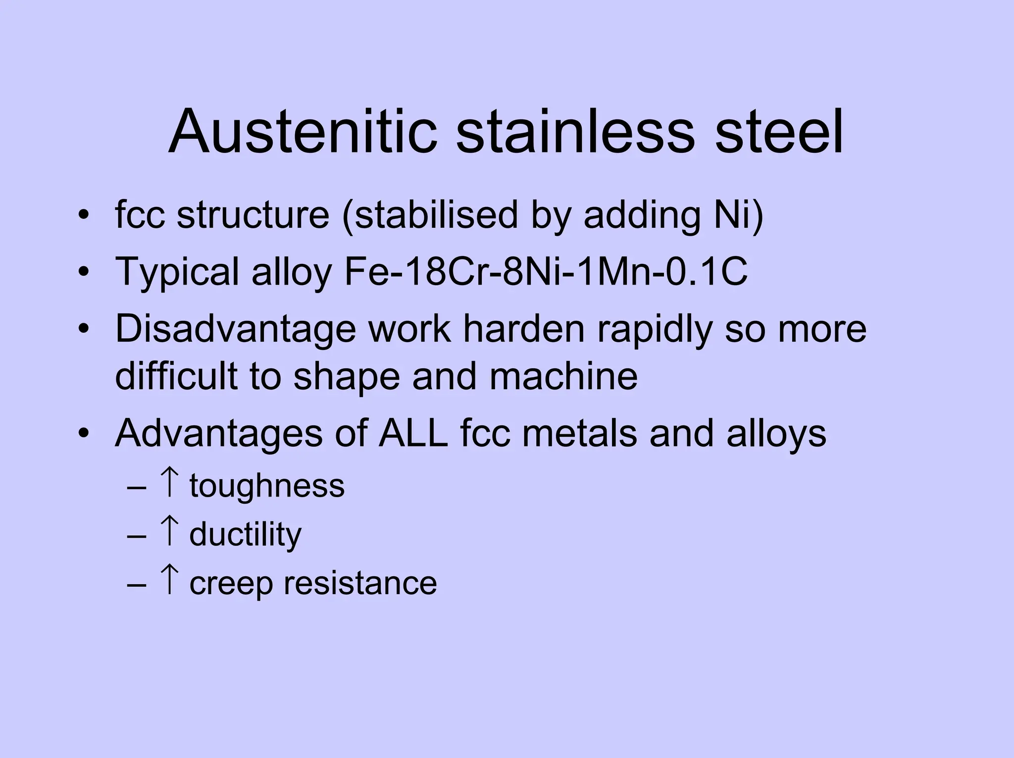 Austenitic stainless steel
• fcc structure (stabilised by adding Ni)
• Typical alloy Fe-18Cr-8Ni-1Mn-0.1C
• Disadvantage work harden rapidly so more
difficult to shape and machine
• Advantages of ALL fcc metals and alloys
– ↑ toughness
– ↑ ductility
– ↑ creep resistance
 