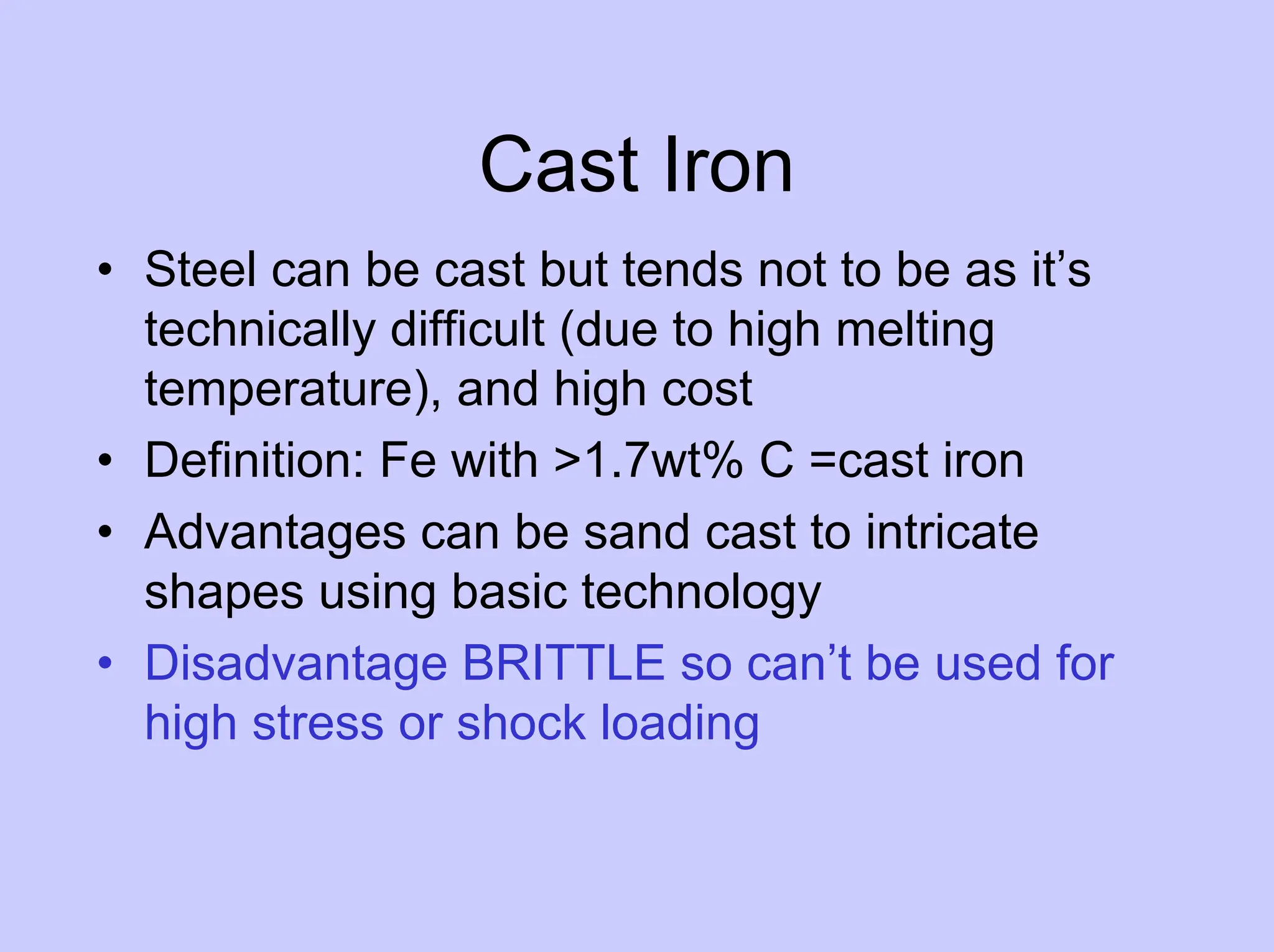 Cast Iron
• Steel can be cast but tends not to be as it’s
technically difficult (due to high melting
temperature), and high cost
• Definition: Fe with >1.7wt% C =cast iron
• Advantages can be sand cast to intricate
shapes using basic technology
• Disadvantage BRITTLE so can’t be used for
high stress or shock loading
 