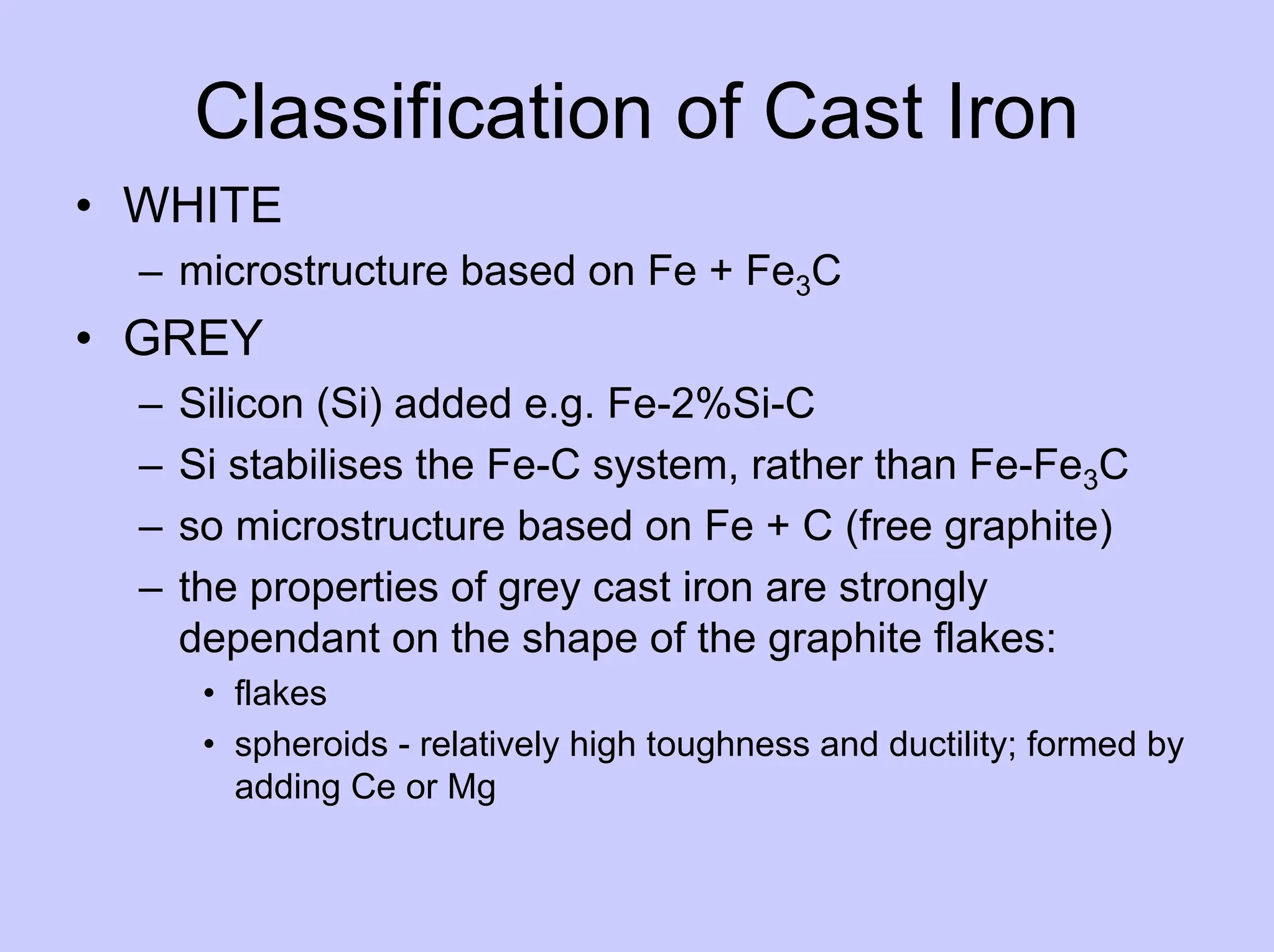 Classification of Cast Iron
• WHITE
– microstructure based on Fe + Fe3C
• GREY
– Silicon (Si) added e.g. Fe-2%Si-C
– Si stabilises the Fe-C system, rather than Fe-Fe3C
– so microstructure based on Fe + C (free graphite)
– the properties of grey cast iron are strongly
dependant on the shape of the graphite flakes:
• flakes
• spheroids - relatively high toughness and ductility; formed by
adding Ce or Mg
 