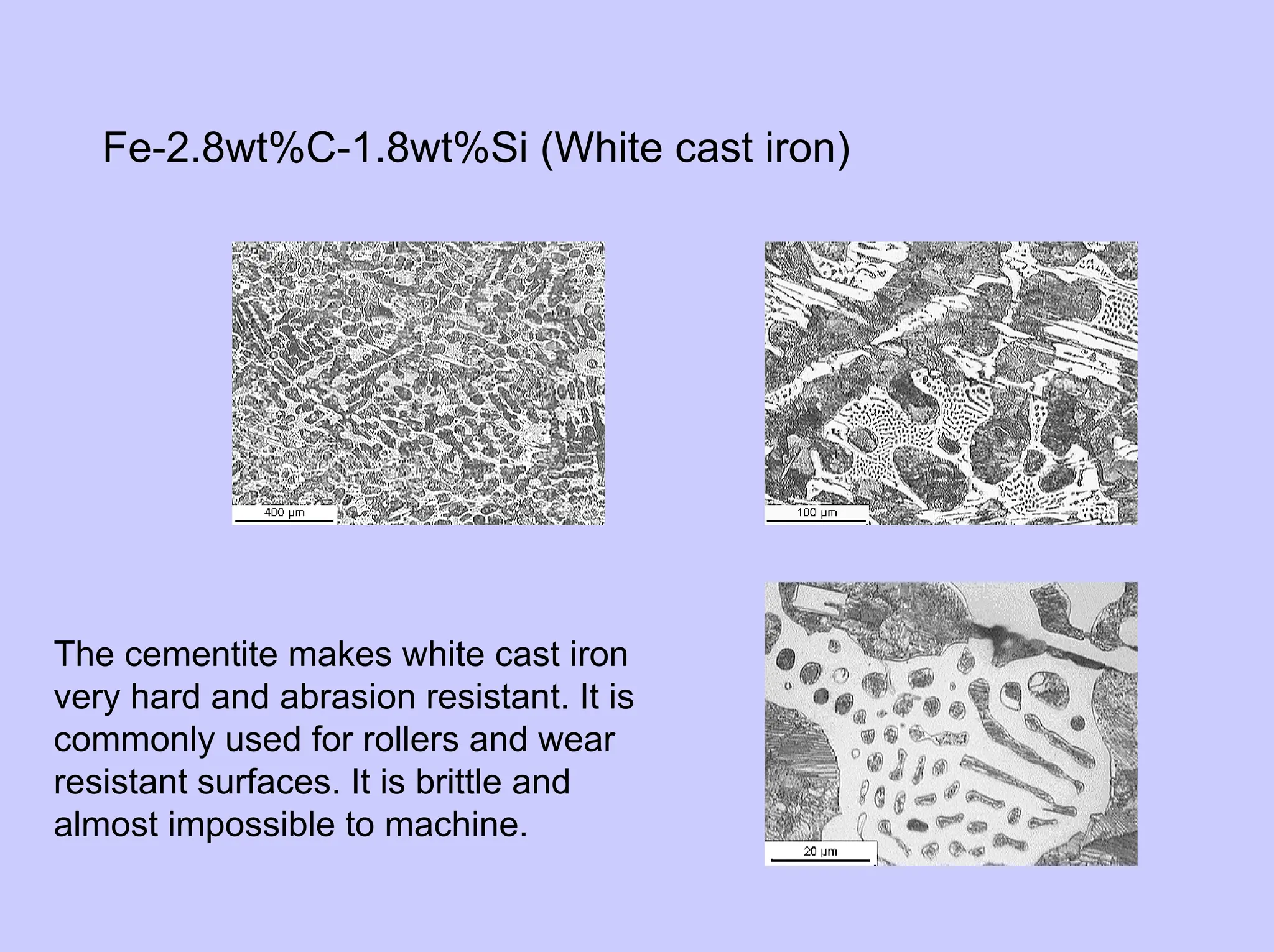 Fe-2.8wt%C-1.8wt%Si (White cast iron)
The cementite makes white cast iron
very hard and abrasion resistant. It is
commonly used for rollers and wear
resistant surfaces. It is brittle and
almost impossible to machine.
 