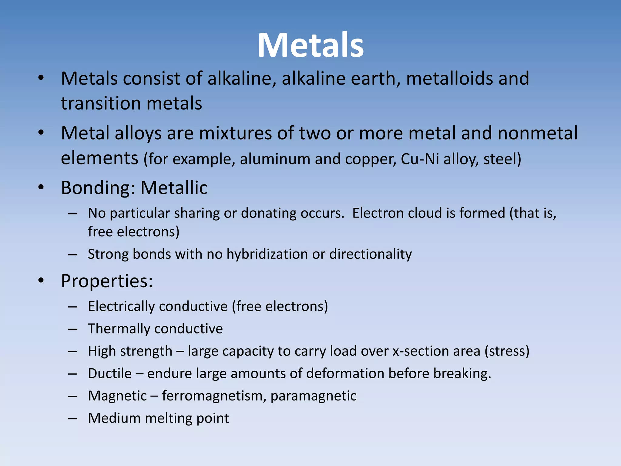 Metals
• Metals consist of alkaline, alkaline earth, metalloids and
transition metals
• Metal alloys are mixtures of two or more metal and nonmetal
elements (for example, aluminum and copper, Cu-Ni alloy, steel)
• Bonding: Metallic
– No particular sharing or donating occurs. Electron cloud is formed (that is,
free electrons)
– Strong bonds with no hybridization or directionality
• Properties:
– Electrically conductive (free electrons)
– Thermally conductive
– High strength – large capacity to carry load over x-section area (stress)
– Ductile – endure large amounts of deformation before breaking.
– Magnetic – ferromagnetism, paramagnetic
– Medium melting point
 