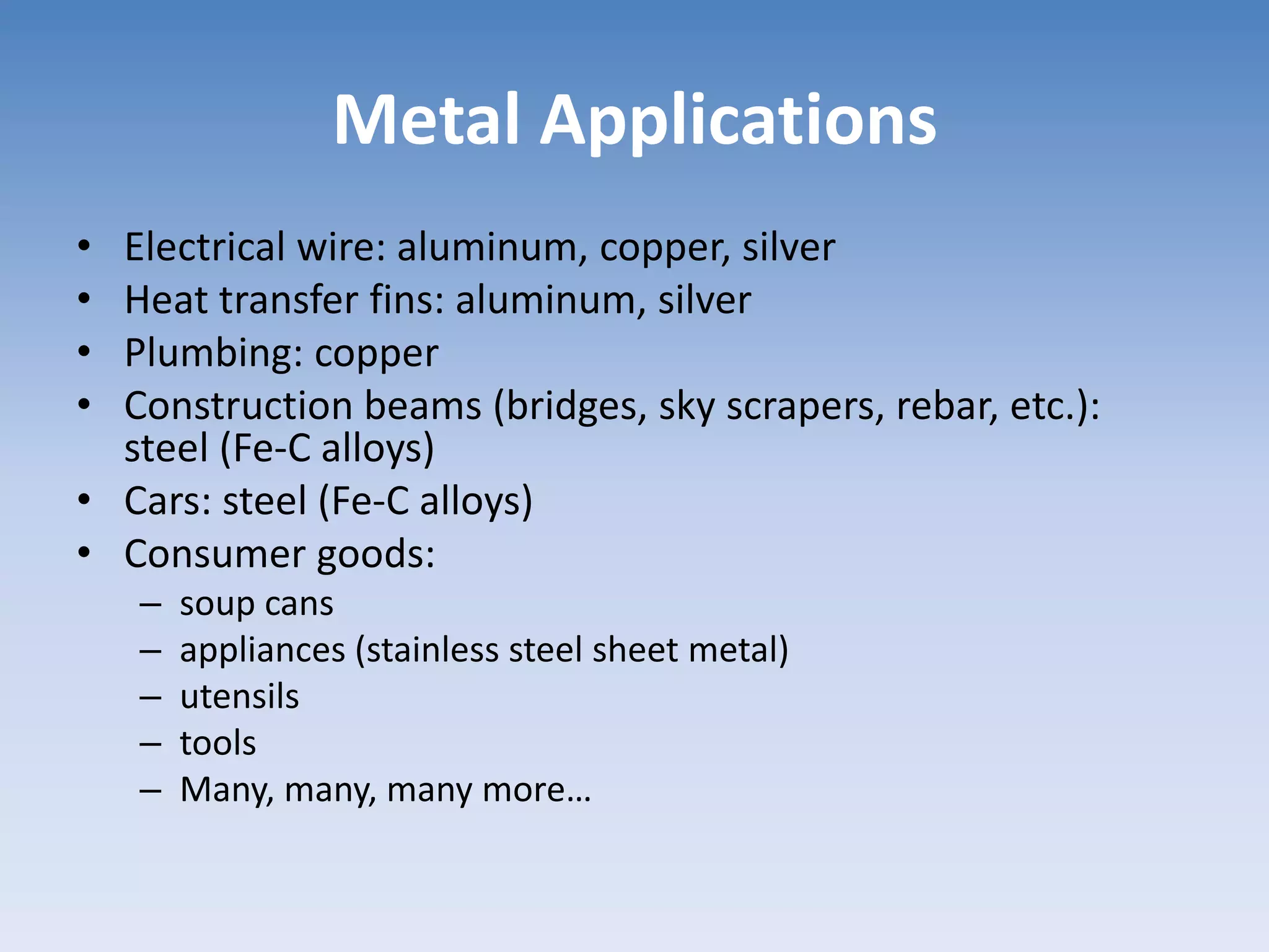 Metal Applications
• Electrical wire: aluminum, copper, silver
• Heat transfer fins: aluminum, silver
• Plumbing: copper
• Construction beams (bridges, sky scrapers, rebar, etc.):
steel (Fe-C alloys)
• Cars: steel (Fe-C alloys)
• Consumer goods:
– soup cans
– appliances (stainless steel sheet metal)
– utensils
– tools
– Many, many, many more…
 
