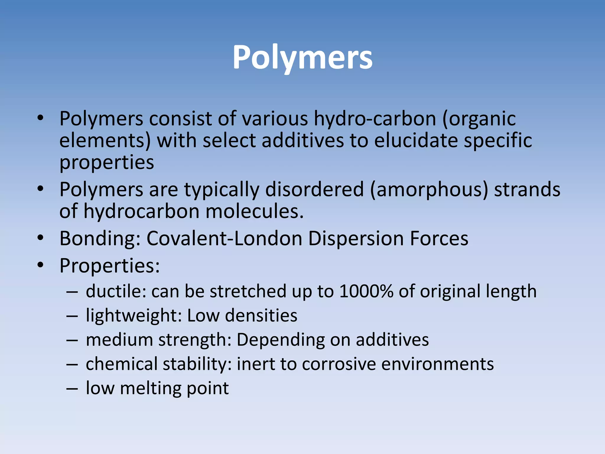 Polymers
• Polymers consist of various hydro-carbon (organic
elements) with select additives to elucidate specific
properties
• Polymers are typically disordered (amorphous) strands
of hydrocarbon molecules.
• Bonding: Covalent-London Dispersion Forces
• Properties:
– ductile: can be stretched up to 1000% of original length
– lightweight: Low densities
– medium strength: Depending on additives
– chemical stability: inert to corrosive environments
– low melting point
 