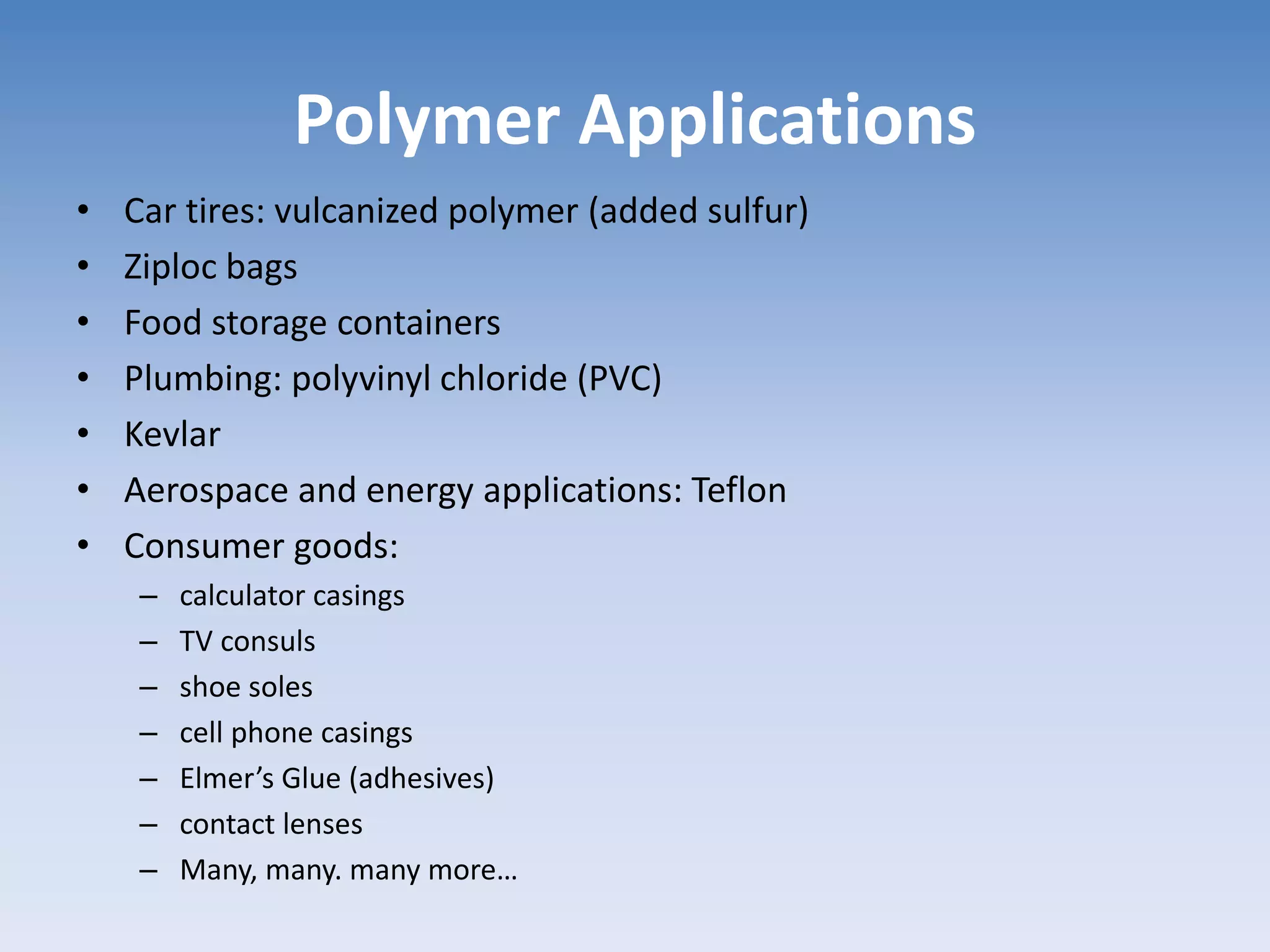 Polymer Applications
• Car tires: vulcanized polymer (added sulfur)
• Ziploc bags
• Food storage containers
• Plumbing: polyvinyl chloride (PVC)
• Kevlar
• Aerospace and energy applications: Teflon
• Consumer goods:
– calculator casings
– TV consuls
– shoe soles
– cell phone casings
– Elmer’s Glue (adhesives)
– contact lenses
– Many, many. many more…
 