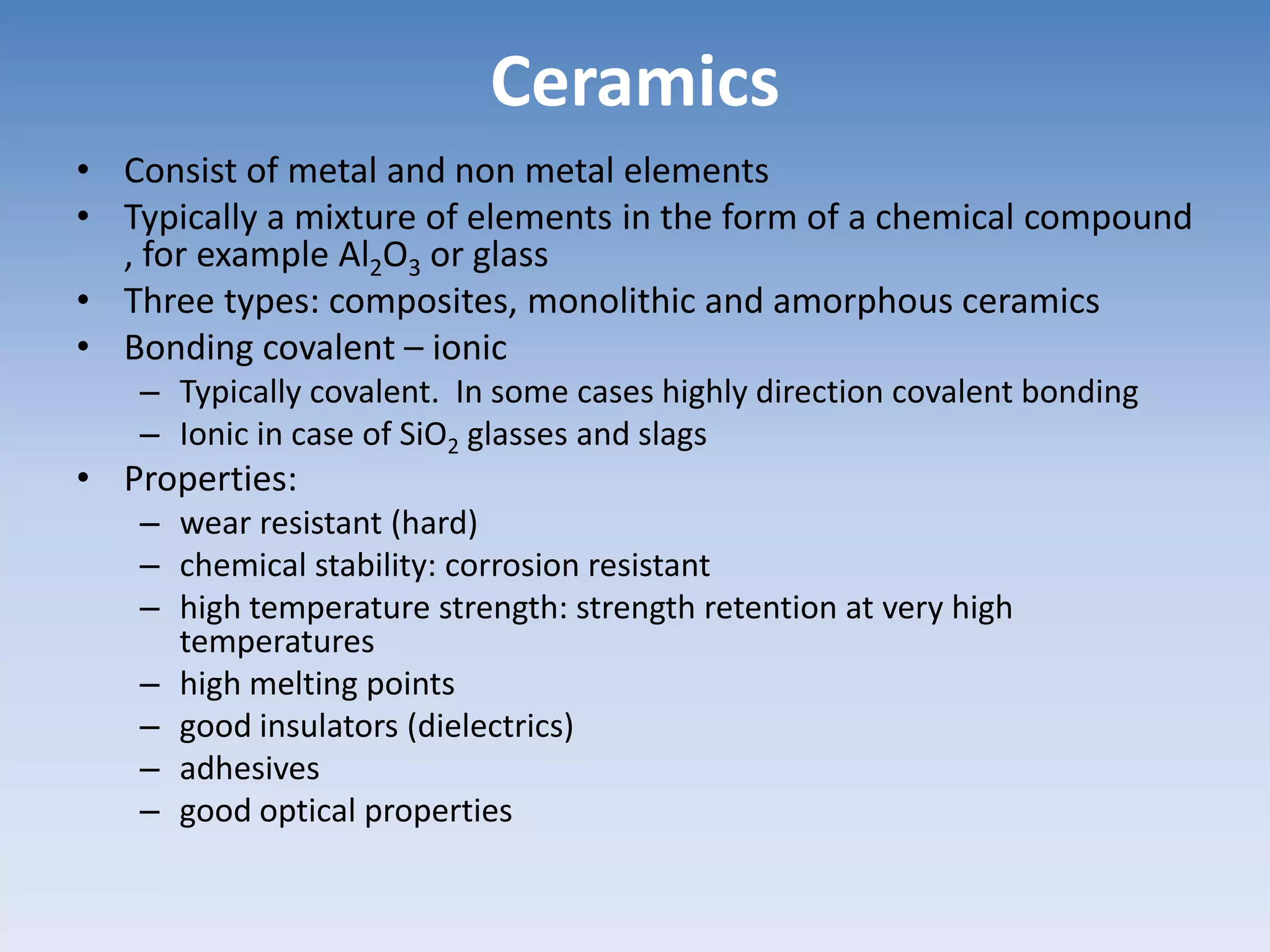 Ceramics
• Consist of metal and non metal elements
• Typically a mixture of elements in the form of a chemical compound
, for example Al2O3 or glass
• Three types: composites, monolithic and amorphous ceramics
• Bonding covalent – ionic
– Typically covalent. In some cases highly direction covalent bonding
– Ionic in case of SiO2 glasses and slags
• Properties:
– wear resistant (hard)
– chemical stability: corrosion resistant
– high temperature strength: strength retention at very high
temperatures
– high melting points
– good insulators (dielectrics)
– adhesives
– good optical properties
 