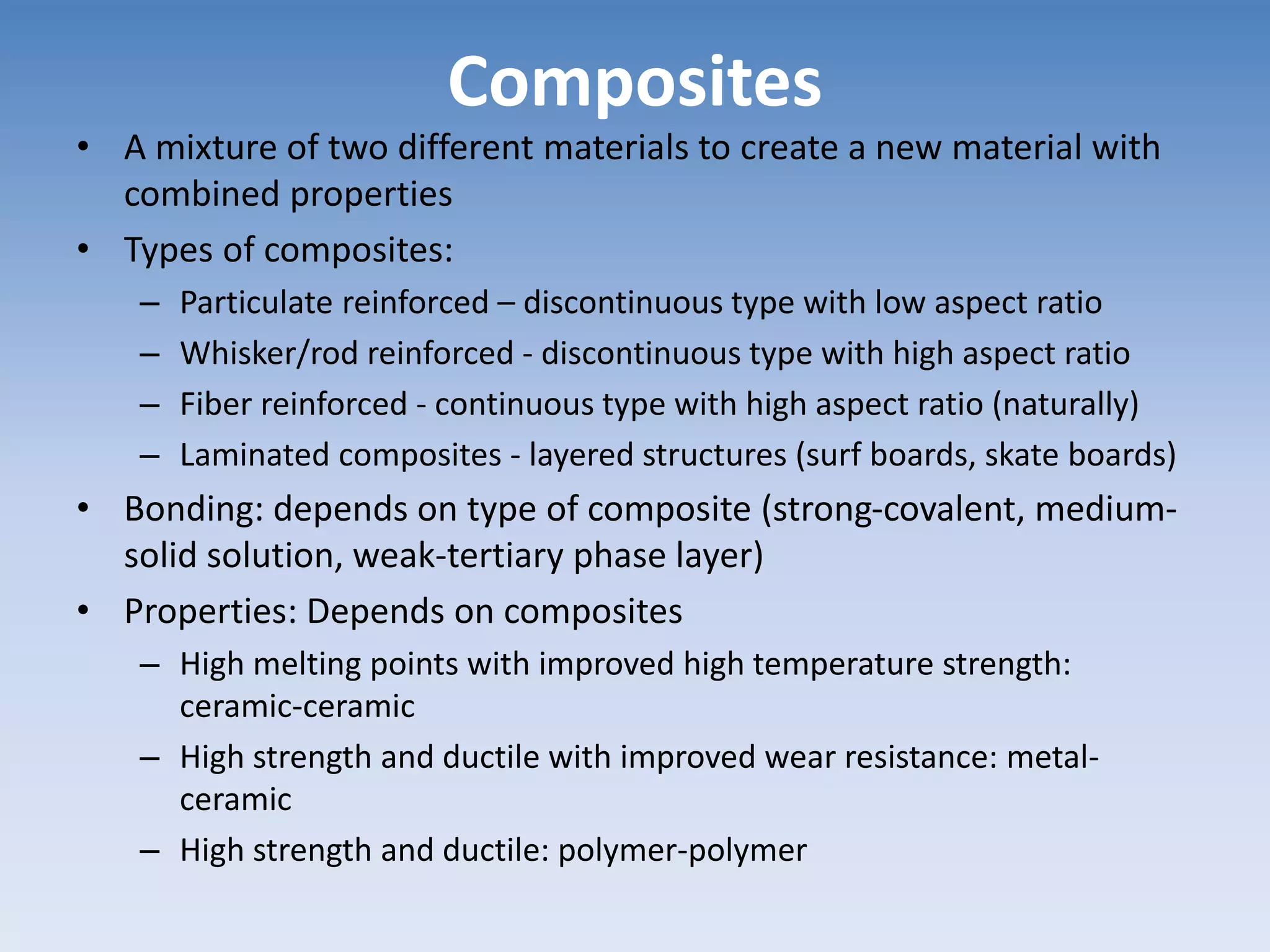 Composites
• A mixture of two different materials to create a new material with
combined properties
• Types of composites:
– Particulate reinforced – discontinuous type with low aspect ratio
– Whisker/rod reinforced - discontinuous type with high aspect ratio
– Fiber reinforced - continuous type with high aspect ratio (naturally)
– Laminated composites - layered structures (surf boards, skate boards)
• Bonding: depends on type of composite (strong-covalent, medium-
solid solution, weak-tertiary phase layer)
• Properties: Depends on composites
– High melting points with improved high temperature strength:
ceramic-ceramic
– High strength and ductile with improved wear resistance: metal-
ceramic
– High strength and ductile: polymer-polymer
 