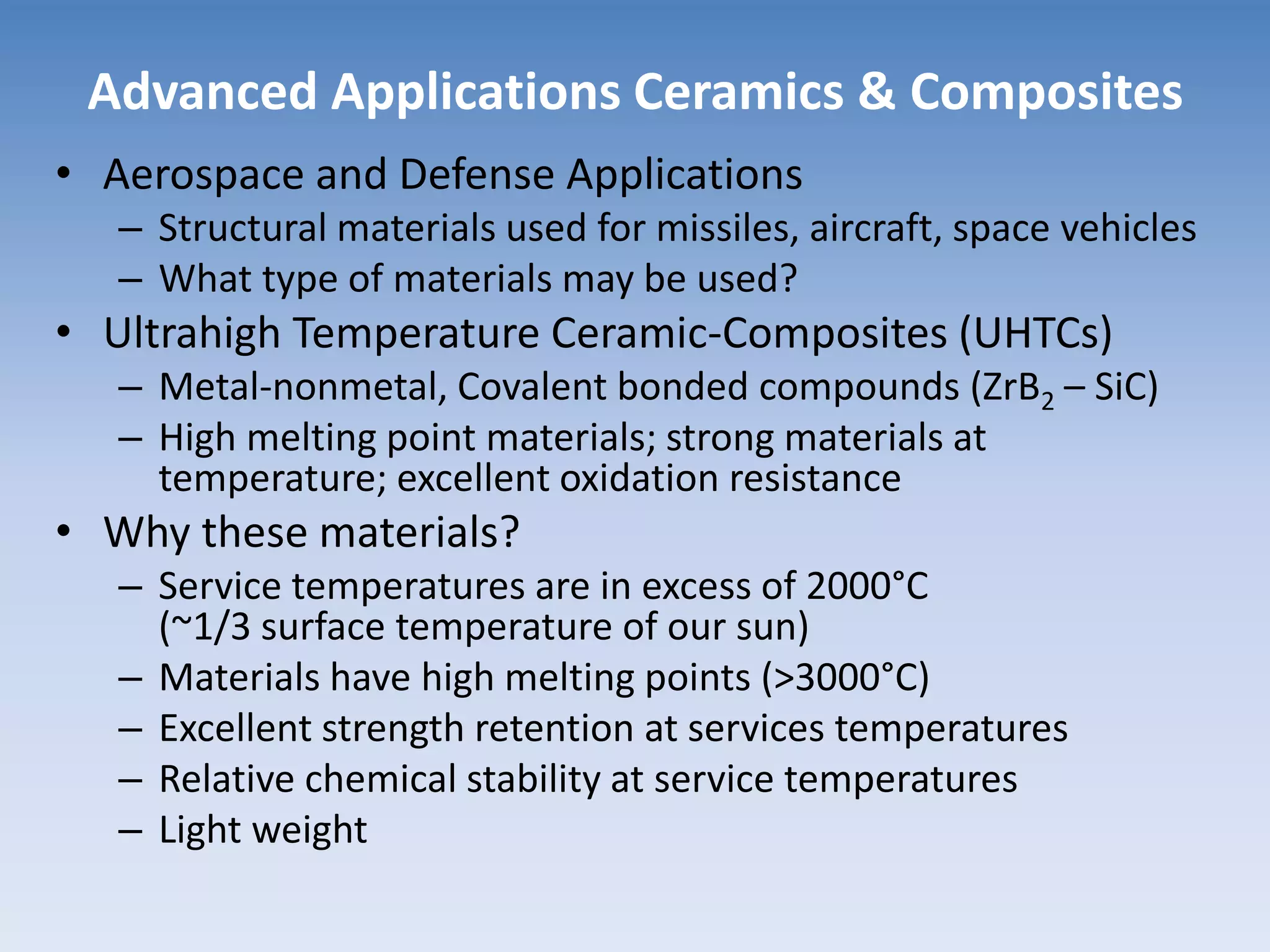 Advanced Applications Ceramics & Composites
• Aerospace and Defense Applications
– Structural materials used for missiles, aircraft, space vehicles
– What type of materials may be used?
• Ultrahigh Temperature Ceramic-Composites (UHTCs)
– Metal-nonmetal, Covalent bonded compounds (ZrB2 – SiC)
– High melting point materials; strong materials at
temperature; excellent oxidation resistance
• Why these materials?
– Service temperatures are in excess of 2000°C
(~1/3 surface temperature of our sun)
– Materials have high melting points (>3000°C)
– Excellent strength retention at services temperatures
– Relative chemical stability at service temperatures
– Light weight
 