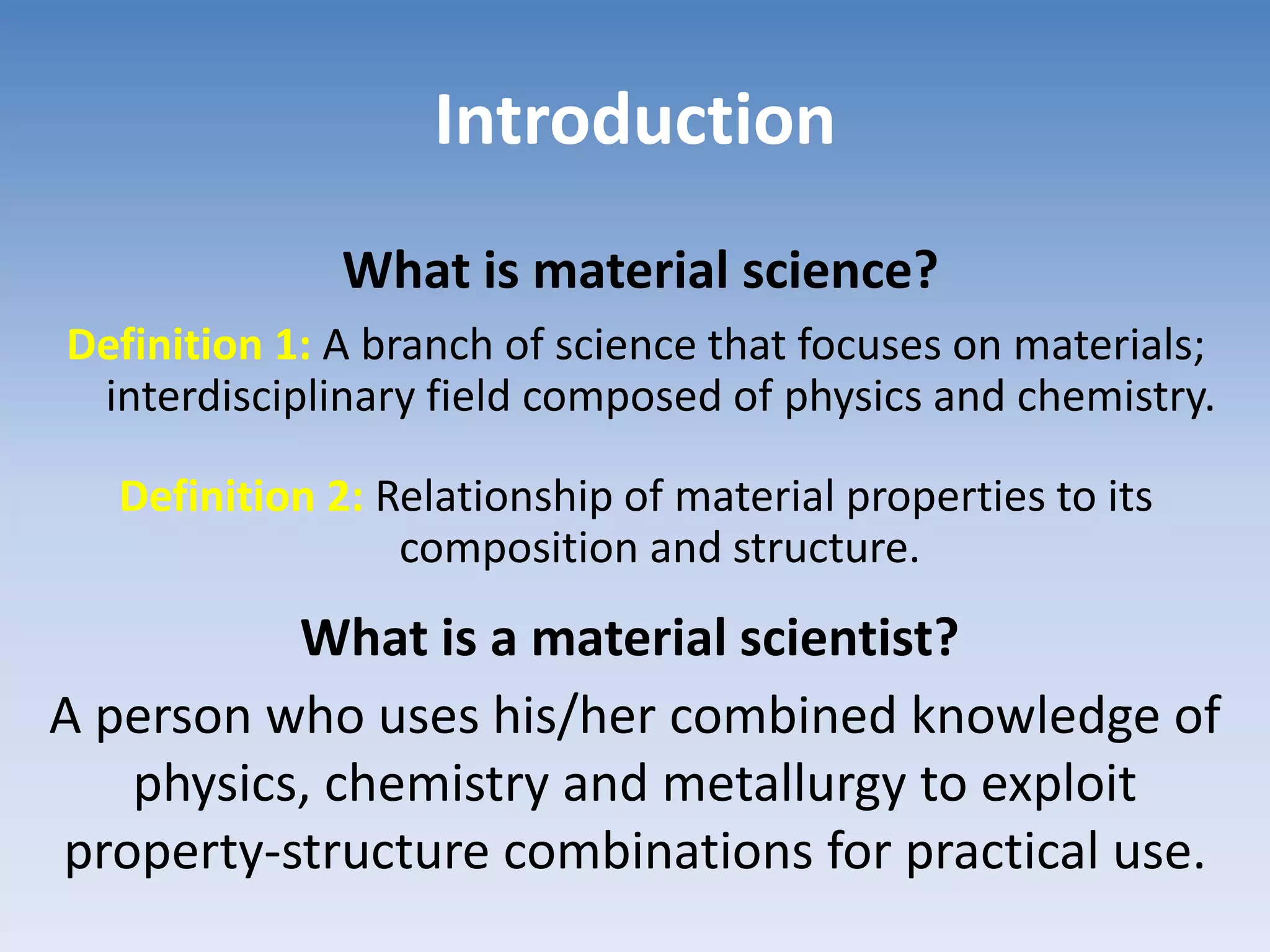 Introduction
Definition 1: A branch of science that focuses on materials;
interdisciplinary field composed of physics and chemistry.
Definition 2: Relationship of material properties to its
composition and structure.
What is material science?
What is a material scientist?
A person who uses his/her combined knowledge of
physics, chemistry and metallurgy to exploit
property-structure combinations for practical use.
 