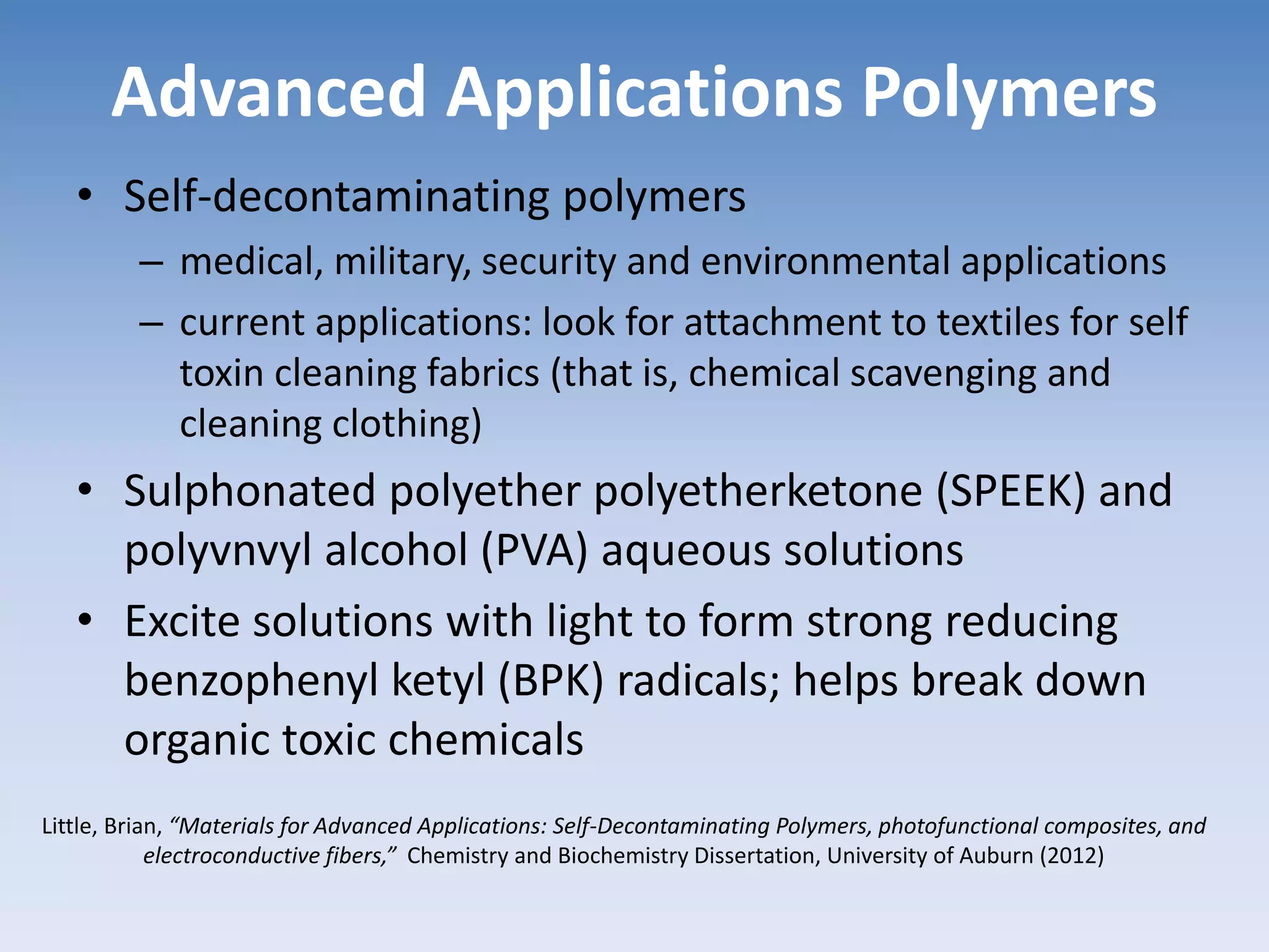 Advanced Applications Polymers
• Self-decontaminating polymers
– medical, military, security and environmental applications
– current applications: look for attachment to textiles for self
toxin cleaning fabrics (that is, chemical scavenging and
cleaning clothing)
• Sulphonated polyether polyetherketone (SPEEK) and
polyvnvyl alcohol (PVA) aqueous solutions
• Excite solutions with light to form strong reducing
benzophenyl ketyl (BPK) radicals; helps break down
organic toxic chemicals
Little, Brian, “Materials for Advanced Applications: Self-Decontaminating Polymers, photofunctional composites, and
electroconductive fibers,” Chemistry and Biochemistry Dissertation, University of Auburn (2012)
 