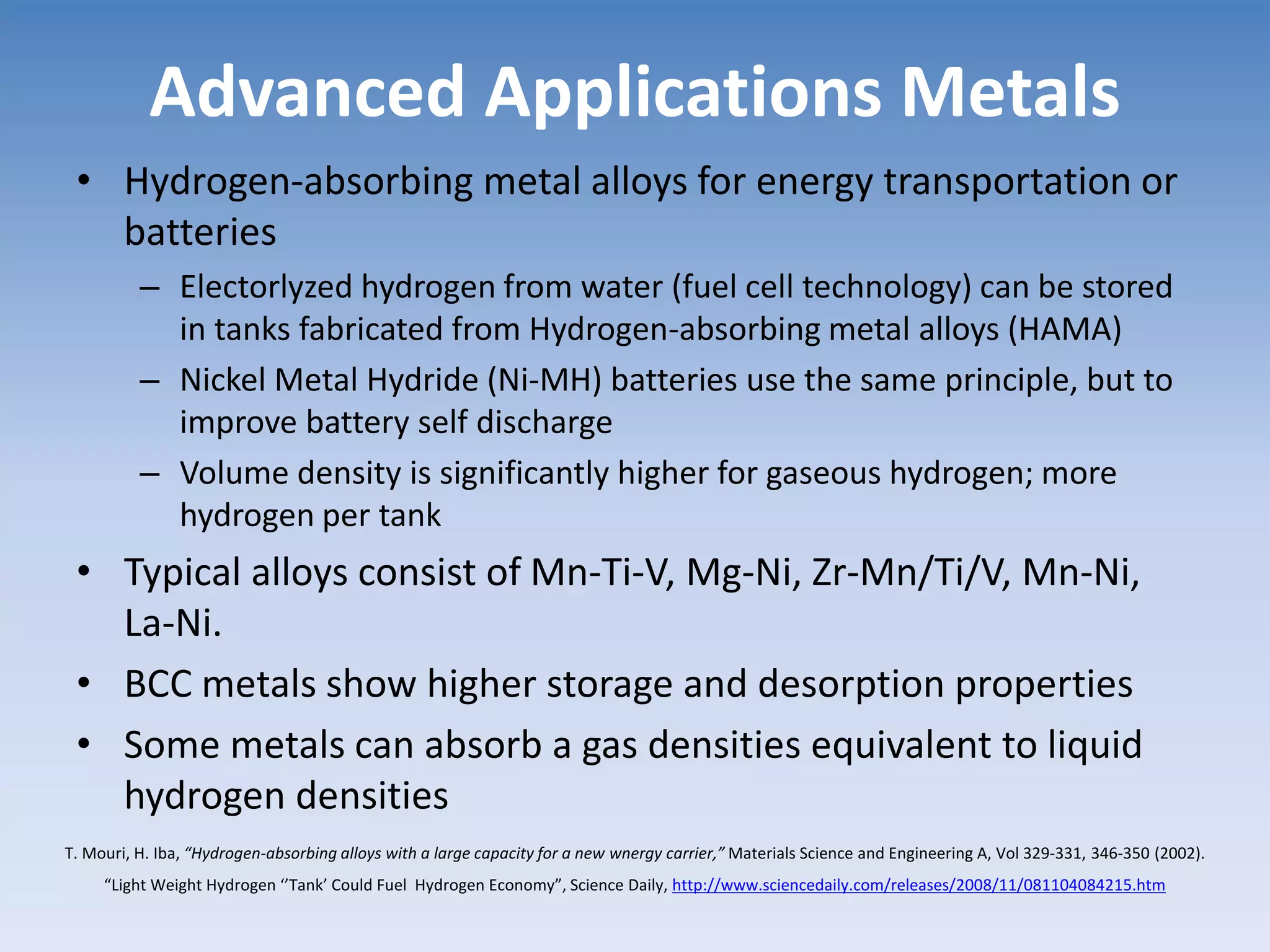 Advanced Applications Metals
• Hydrogen-absorbing metal alloys for energy transportation or
batteries
– Electorlyzed hydrogen from water (fuel cell technology) can be stored
in tanks fabricated from Hydrogen-absorbing metal alloys (HAMA)
– Nickel Metal Hydride (Ni-MH) batteries use the same principle, but to
improve battery self discharge
– Volume density is significantly higher for gaseous hydrogen; more
hydrogen per tank
• Typical alloys consist of Mn-Ti-V, Mg-Ni, Zr-Mn/Ti/V, Mn-Ni,
La-Ni.
• BCC metals show higher storage and desorption properties
• Some metals can absorb a gas densities equivalent to liquid
hydrogen densities
T. Mouri, H. Iba, “Hydrogen-absorbing alloys with a large capacity for a new wnergy carrier,” Materials Science and Engineering A, Vol 329-331, 346-350 (2002).
“Light Weight Hydrogen ‘’Tank’ Could Fuel Hydrogen Economy”, Science Daily, http://www.sciencedaily.com/releases/2008/11/081104084215.htm
 