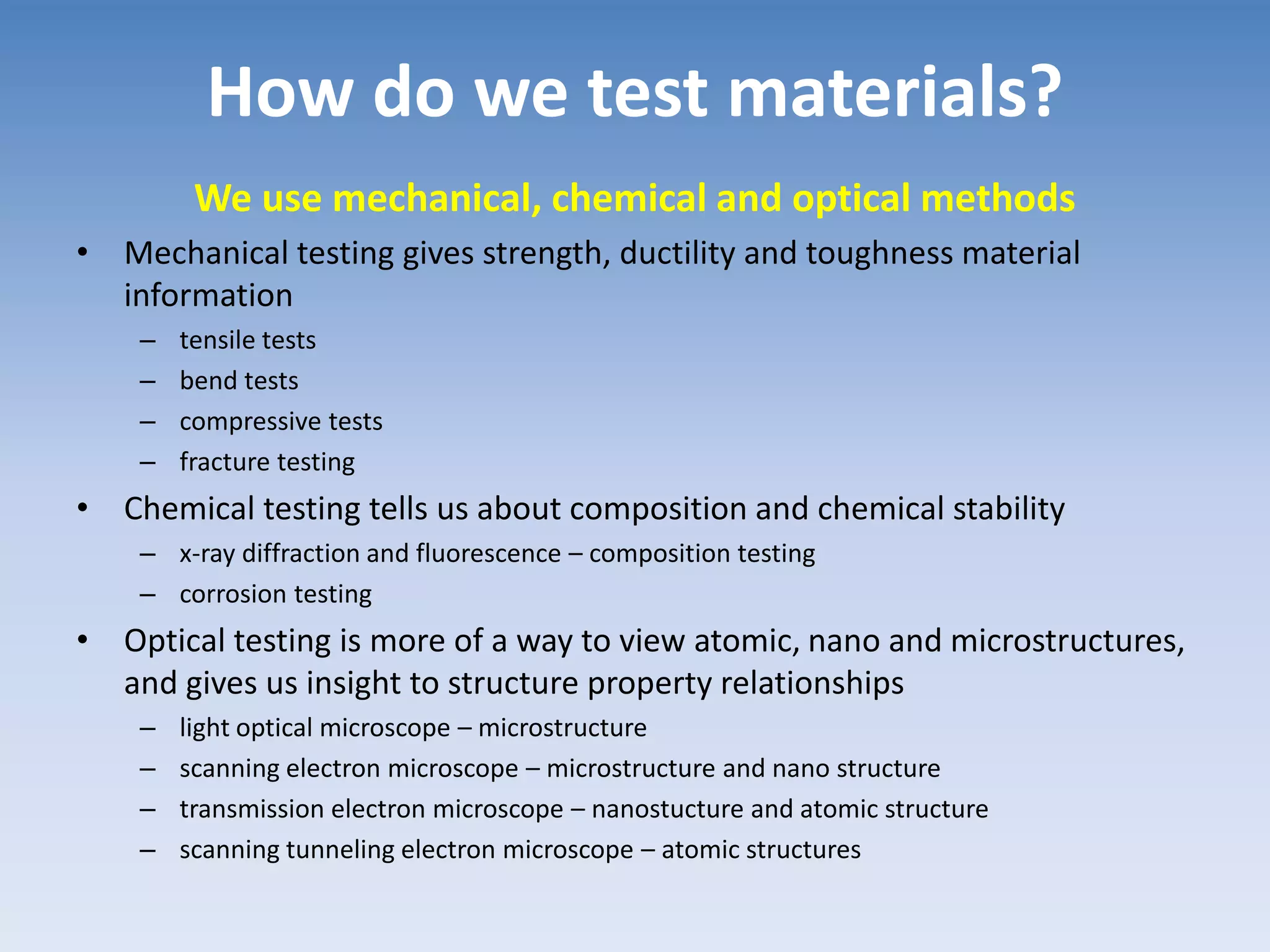 How do we test materials?
We use mechanical, chemical and optical methods
• Mechanical testing gives strength, ductility and toughness material
information
– tensile tests
– bend tests
– compressive tests
– fracture testing
• Chemical testing tells us about composition and chemical stability
– x-ray diffraction and fluorescence – composition testing
– corrosion testing
• Optical testing is more of a way to view atomic, nano and microstructures,
and gives us insight to structure property relationships
– light optical microscope – microstructure
– scanning electron microscope – microstructure and nano structure
– transmission electron microscope – nanostucture and atomic structure
– scanning tunneling electron microscope – atomic structures
 