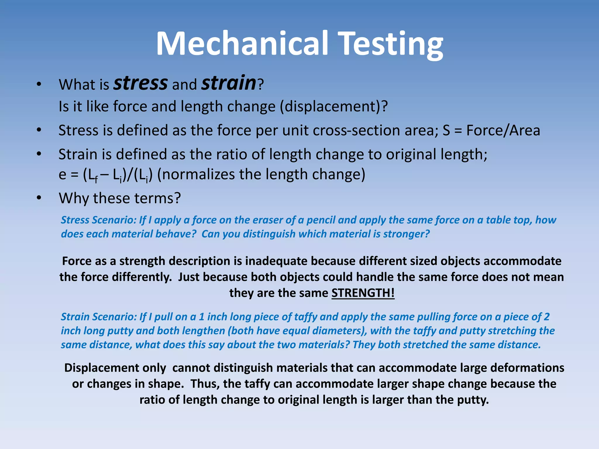Mechanical Testing
• What is stress and strain?
Is it like force and length change (displacement)?
• Stress is defined as the force per unit cross-section area; S = Force/Area
• Strain is defined as the ratio of length change to original length;
e = (Lf – Li)/(Li) (normalizes the length change)
• Why these terms?
Stress Scenario: If I apply a force on the eraser of a pencil and apply the same force on a table top, how
does each material behave? Can you distinguish which material is stronger?
Strain Scenario: If I pull on a 1 inch long piece of taffy and apply the same pulling force on a piece of 2
inch long putty and both lengthen (both have equal diameters), with the taffy and putty stretching the
same distance, what does this say about the two materials? They both stretched the same distance.
Force as a strength description is inadequate because different sized objects accommodate
the force differently. Just because both objects could handle the same force does not mean
they are the same STRENGTH!
Displacement only cannot distinguish materials that can accommodate large deformations
or changes in shape. Thus, the taffy can accommodate larger shape change because the
ratio of length change to original length is larger than the putty.
 