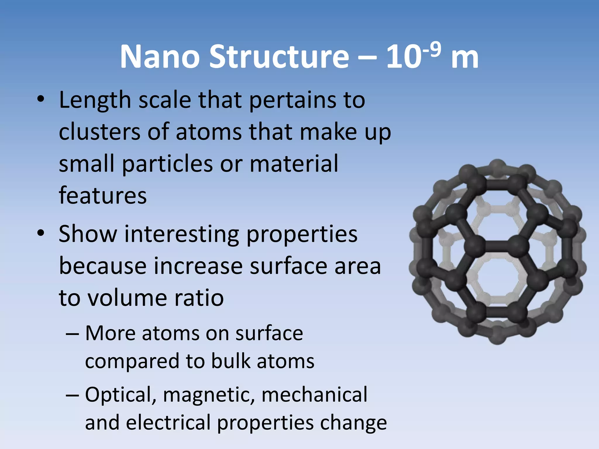 Nano Structure – 10-9 m
• Length scale that pertains to
clusters of atoms that make up
small particles or material
features
• Show interesting properties
because increase surface area
to volume ratio
– More atoms on surface
compared to bulk atoms
– Optical, magnetic, mechanical
and electrical properties change
 