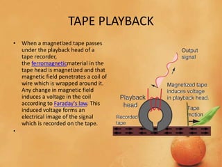 TAPE PLAYBACK
• When a magnetized tape passes
under the playback head of a
tape recorder,
the ferromagneticmaterial in the
tape head is magnetized and that
magnetic field penetrates a coil of
wire which is wrapped around it.
Any change in magnetic field
induces a voltage in the coil
according to Faraday's law. This
induced voltage forms an
electrical image of the signal
which is recorded on the tape.
•
 