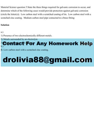 Material Sciencr question 5 State the three things required for galvanic corrosion to occur, and
determine which of the following cases would provide protection against galvanic corrosion
(circle the letter(s)). Low carbon steel with a scratched coating of tin. Low carbon steel with a
scratched zinc coating. Medium carbon steel pipe connected to a brass fitting
Solution
a.)
1) Presence of two electrochemically different metals.
2) Metals surrounded by an electrolyte.
3) Metals are in electrical contact.
b.)
B. Low carbon steel with a scratched zinc coating.
 