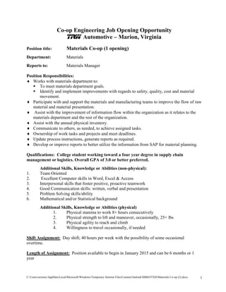 C:UserssextoncAppDataLocalMicrosoftWindowsTemporary Internet FilesContent.OutlookMB4J3TXDMaterials Co-op (2).docx 1 
Co-op Engineering Job Opening Opportunity 
TRW Automotive – Marion, Virginia 
Position title: Materials Co-op (1 opening) 
Department: Materials 
Reports to: Materials Manager 
Position Responsibilities: 
 Works with materials department to: 
 To meet materials department goals. 
 Identify and implement improvements with regards to safety, quality, cost and material movement. 
 Participate with and support the materials and manufacturing teams to improve the flow of raw material and material presentation. 
 Assist with the improvement of information flow within the organization as it relates to the materials department and the rest of the organization. 
 Assist with the annual physical inventory. 
 Communicate to others, as needed, to achieve assigned tasks. 
 Ownership of work tasks and projects and meet deadlines. 
 Update process instructions, generate reports as required. 
 Develop or improve reports to better utilize the information from SAP for material planning. 
Qualifications: College student working toward a four year degree in supply chain management or logistics. Overall GPA of 3.0 or better preferred. 
Additional Skills, Knowledge or Abilities (non-physical): 
1. Team Oriented 
2. Excellent Computer skills in Word, Excel & Access 
3. Interpersonal skills that foster positive, proactive teamwork 
4. Good Communication skills: written, verbal and presentation 
5. Problem Solving skills/ability 
6. Mathematical and/or Statistical background 
Additional Skills, Knowledge or Abilities (physical) 
1. Physical stamina to work 8+ hours consecutively 
2. Physical strength to lift and maneuver, occasionally, 25+ lbs 
3. Physical agility to reach and climb 
4. Willingness to travel occasionally, if needed 
Shift Assignment: Day shift; 40 hours per week with the possibility of some occasional overtime. 
Length of Assignment: Position available to begin in January 2015 and can be 6 months or 1 year  