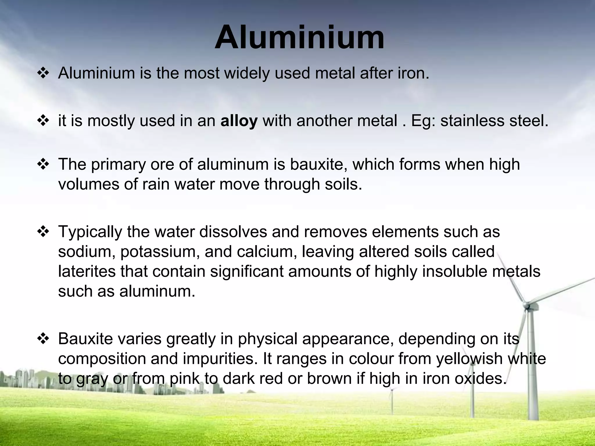 Aluminium
 Aluminium is the most widely used metal after iron.

 it is mostly used in an alloy with another metal . Eg: stainless steel.

 The primary ore of aluminum is bauxite, which forms when high
  volumes of rain water move through soils.

 Typically the water dissolves and removes elements such as
  sodium, potassium, and calcium, leaving altered soils called
  laterites that contain significant amounts of highly insoluble metals
  such as aluminum.

 Bauxite varies greatly in physical appearance, depending on its
  composition and impurities. It ranges in colour from yellowish white
  to gray or from pink to dark red or brown if high in iron oxides.
 