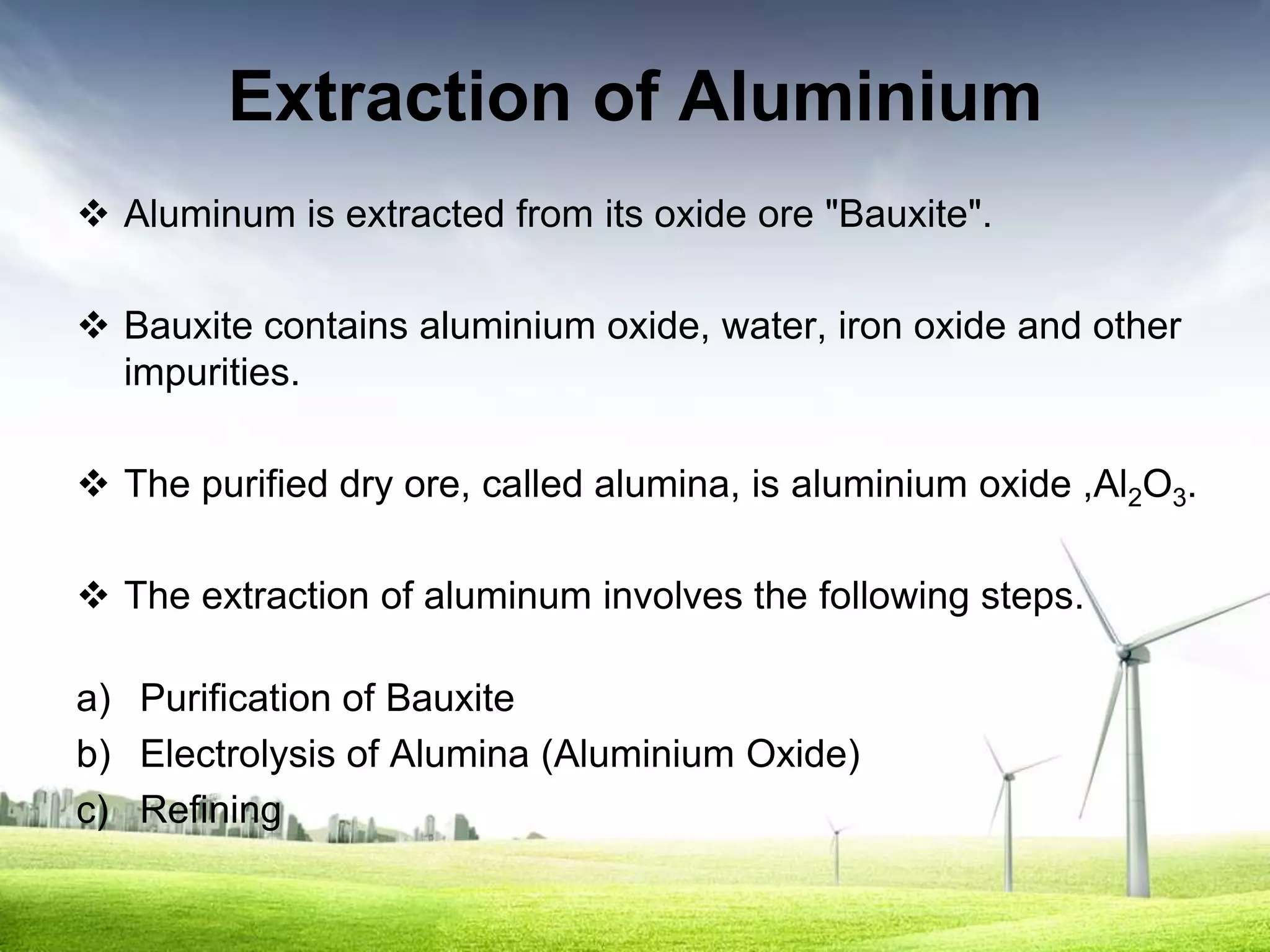 Extraction of Aluminium
 Aluminum is extracted from its oxide ore "Bauxite".

 Bauxite contains aluminium oxide, water, iron oxide and other
  impurities.

 The purified dry ore, called alumina, is aluminium oxide ,Al2O3.

 The extraction of aluminum involves the following steps.

a) Purification of Bauxite
b) Electrolysis of Alumina (Aluminium Oxide)
c) Refining
 