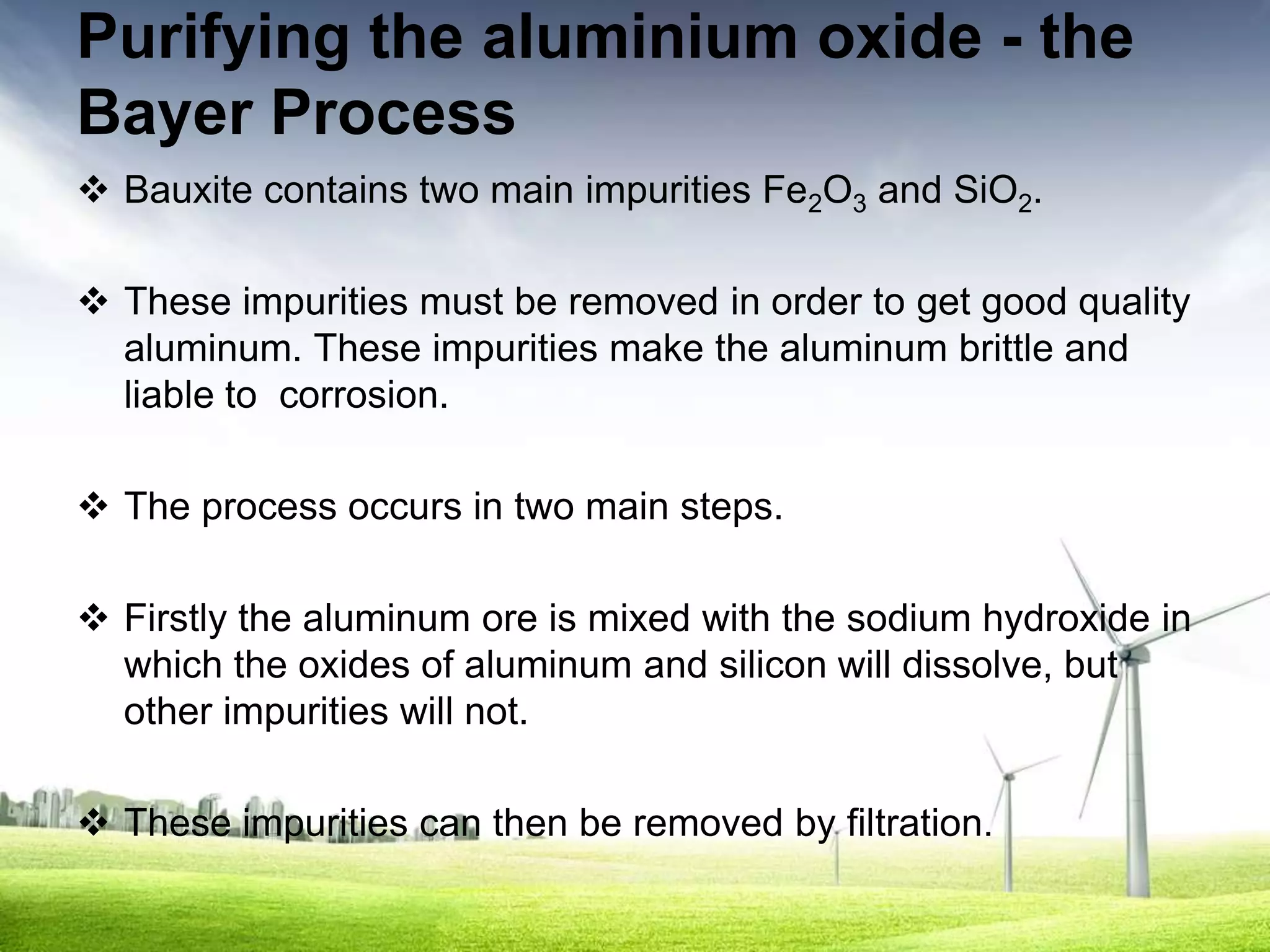 Purifying the aluminium oxide - the
Bayer Process
 Bauxite contains two main impurities Fe2O3 and SiO2.

 These impurities must be removed in order to get good quality
  aluminum. These impurities make the aluminum brittle and
  liable to corrosion.

 The process occurs in two main steps.

 Firstly the aluminum ore is mixed with the sodium hydroxide in
  which the oxides of aluminum and silicon will dissolve, but
  other impurities will not.

 These impurities can then be removed by filtration.
 