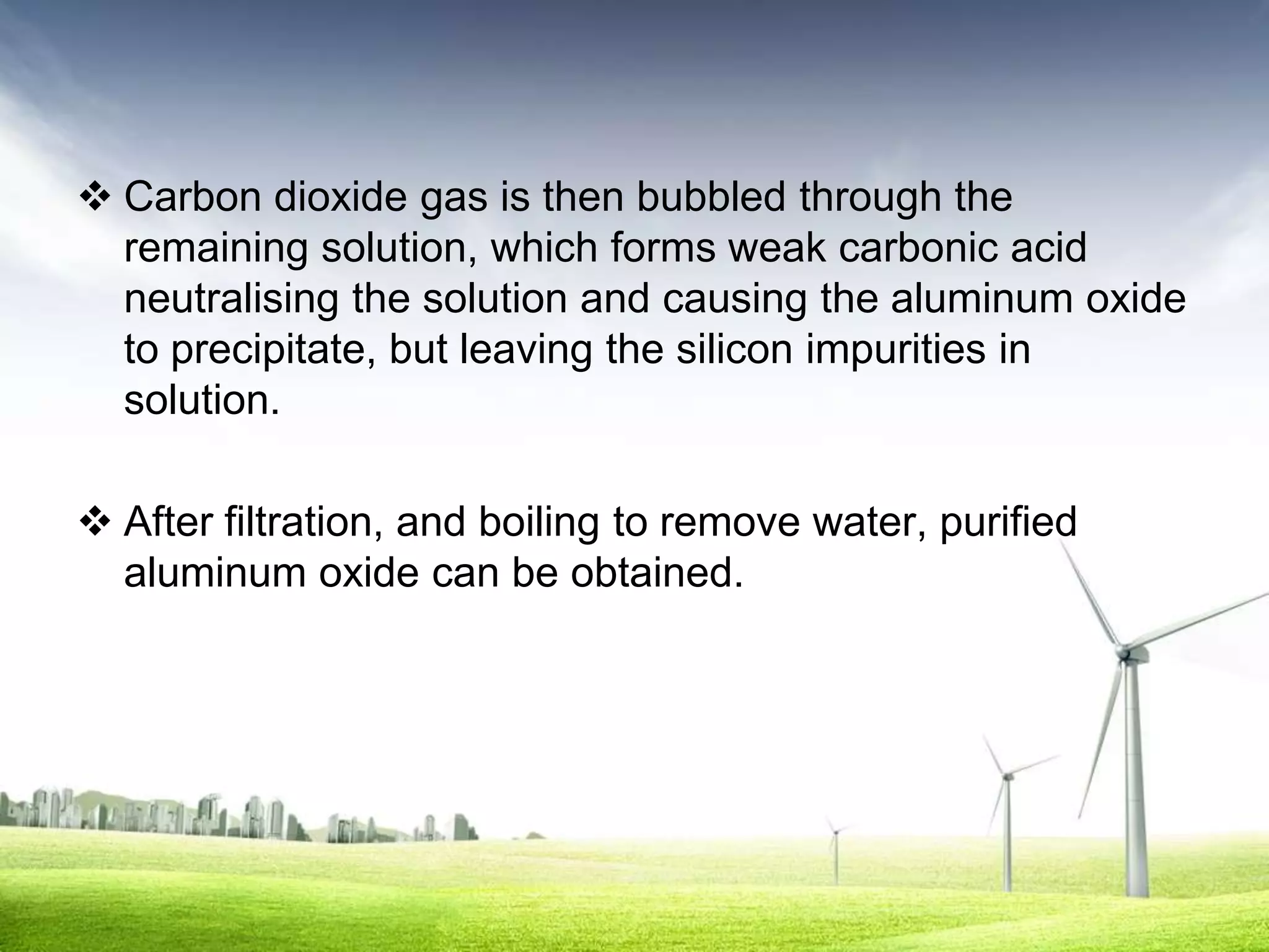  Carbon dioxide gas is then bubbled through the
  remaining solution, which forms weak carbonic acid
  neutralising the solution and causing the aluminum oxide
  to precipitate, but leaving the silicon impurities in
  solution.

 After filtration, and boiling to remove water, purified
  aluminum oxide can be obtained.
 