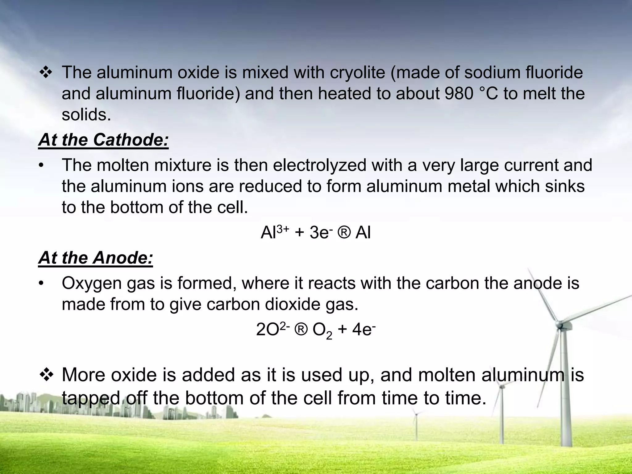  The aluminum oxide is mixed with cryolite (made of sodium fluoride
   and aluminum fluoride) and then heated to about 980 °C to melt the
   solids.
At the Cathode:
• The molten mixture is then electrolyzed with a very large current and
   the aluminum ions are reduced to form aluminum metal which sinks
   to the bottom of the cell.
                              Al3+ + 3e- ® Al
At the Anode:
• Oxygen gas is formed, where it reacts with the carbon the anode is
   made from to give carbon dioxide gas.
                              2O2- ® O2 + 4e-

 More oxide is added as it is used up, and molten aluminum is
  tapped off the bottom of the cell from time to time.
 