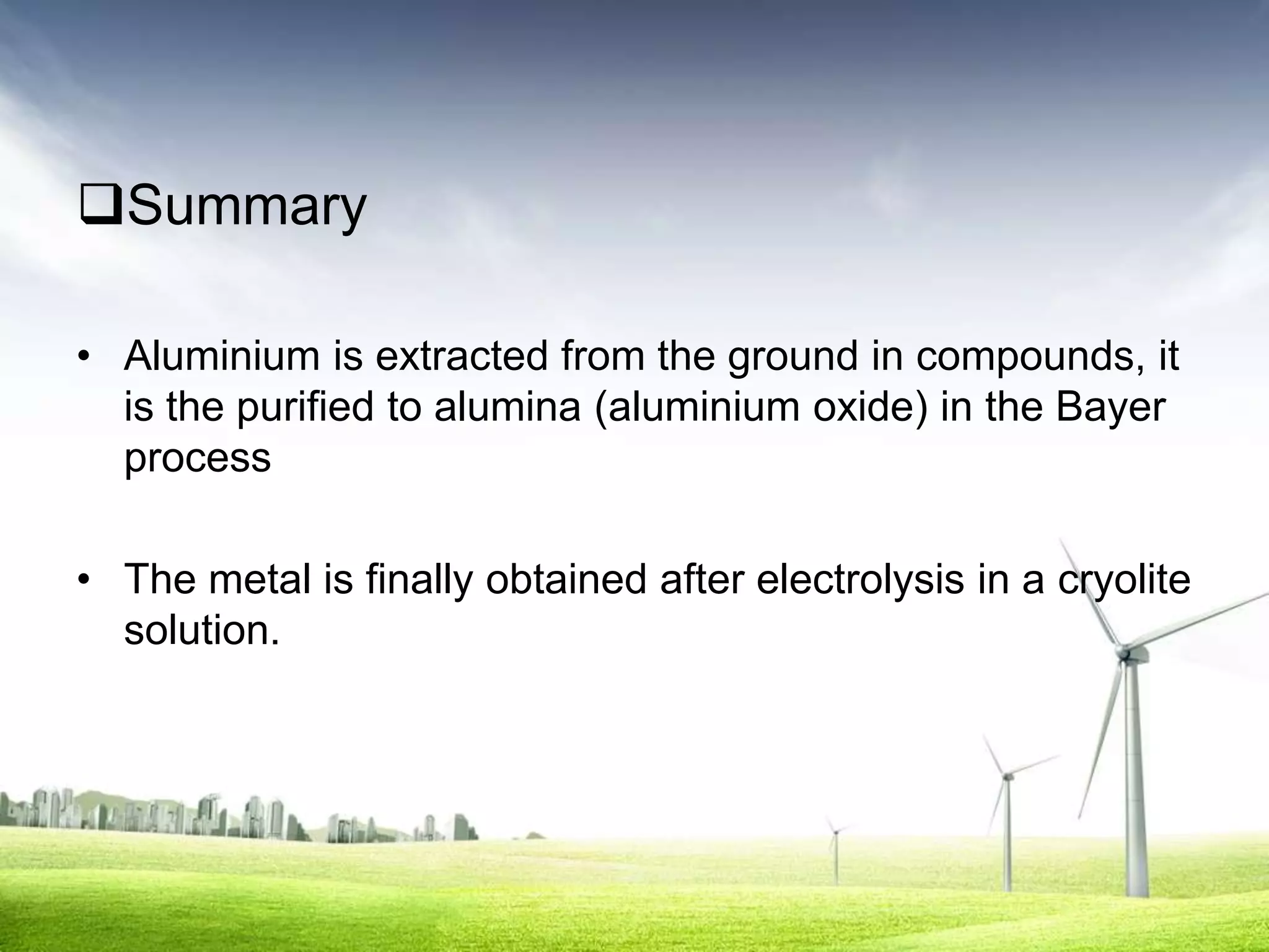 Summary

• Aluminium is extracted from the ground in compounds, it
  is the purified to alumina (aluminium oxide) in the Bayer
  process

• The metal is finally obtained after electrolysis in a cryolite
  solution.
 