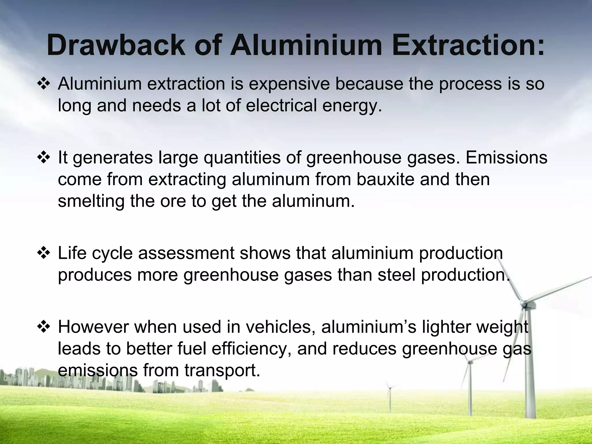 Drawback of Aluminium Extraction:
 Aluminium extraction is expensive because the process is so
  long and needs a lot of electrical energy.

 It generates large quantities of greenhouse gases. Emissions
  come from extracting aluminum from bauxite and then
  smelting the ore to get the aluminum.

 Life cycle assessment shows that aluminium production
  produces more greenhouse gases than steel production.

 However when used in vehicles, aluminium’s lighter weight
  leads to better fuel efficiency, and reduces greenhouse gas
  emissions from transport.
 