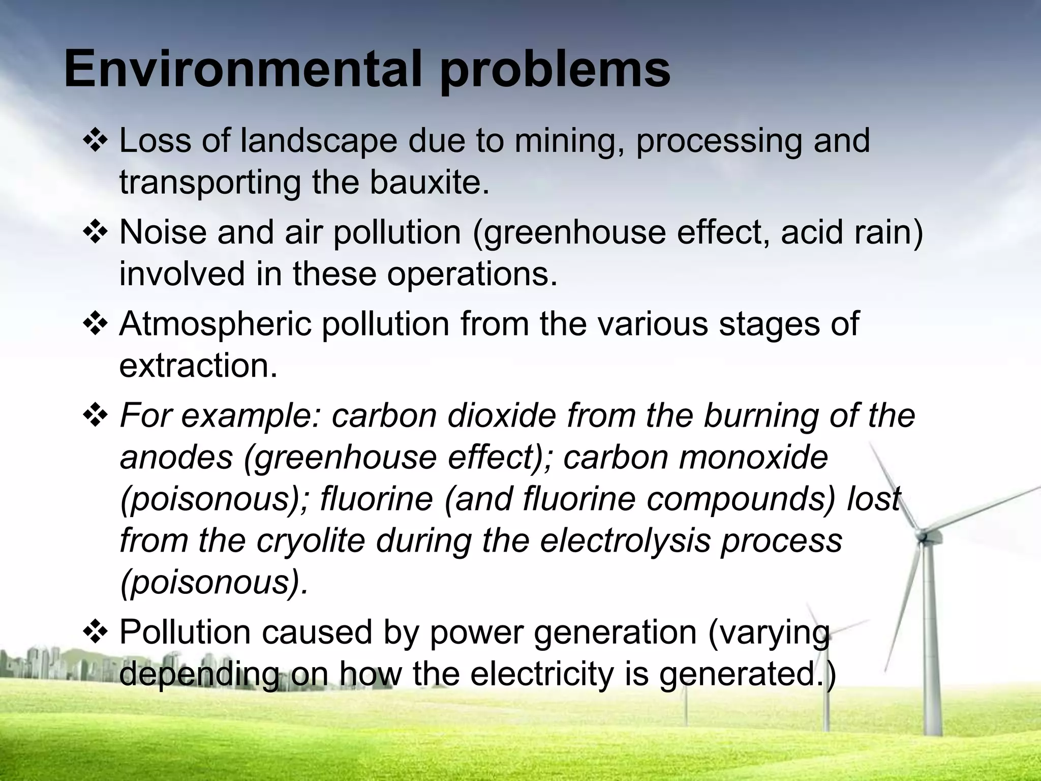 Environmental problems
 Loss of landscape due to mining, processing and
  transporting the bauxite.
 Noise and air pollution (greenhouse effect, acid rain)
  involved in these operations.
 Atmospheric pollution from the various stages of
  extraction.
 For example: carbon dioxide from the burning of the
  anodes (greenhouse effect); carbon monoxide
  (poisonous); fluorine (and fluorine compounds) lost
  from the cryolite during the electrolysis process
  (poisonous).
 Pollution caused by power generation (varying
  depending on how the electricity is generated.)
 