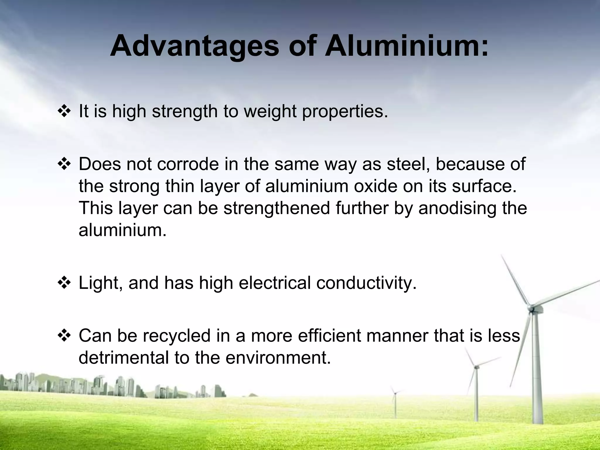 Advantages of Aluminium:

 It is high strength to weight properties.

 Does not corrode in the same way as steel, because of
  the strong thin layer of aluminium oxide on its surface.
  This layer can be strengthened further by anodising the
  aluminium.

 Light, and has high electrical conductivity.

 Can be recycled in a more efficient manner that is less
  detrimental to the environment.
 