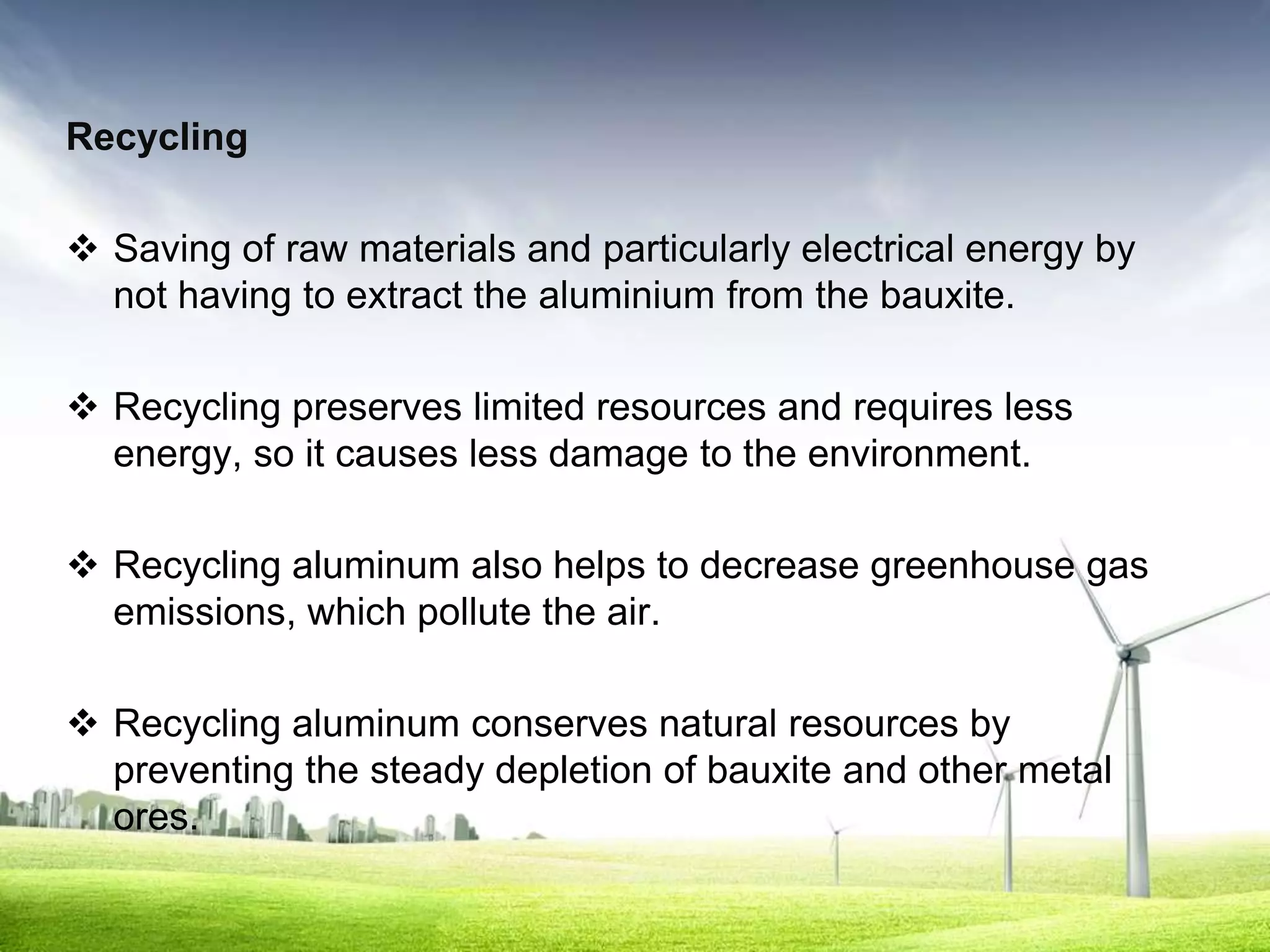 Recycling

 Saving of raw materials and particularly electrical energy by
  not having to extract the aluminium from the bauxite.

 Recycling preserves limited resources and requires less
  energy, so it causes less damage to the environment.

 Recycling aluminum also helps to decrease greenhouse gas
  emissions, which pollute the air.

 Recycling aluminum conserves natural resources by
  preventing the steady depletion of bauxite and other metal
  ores.
 