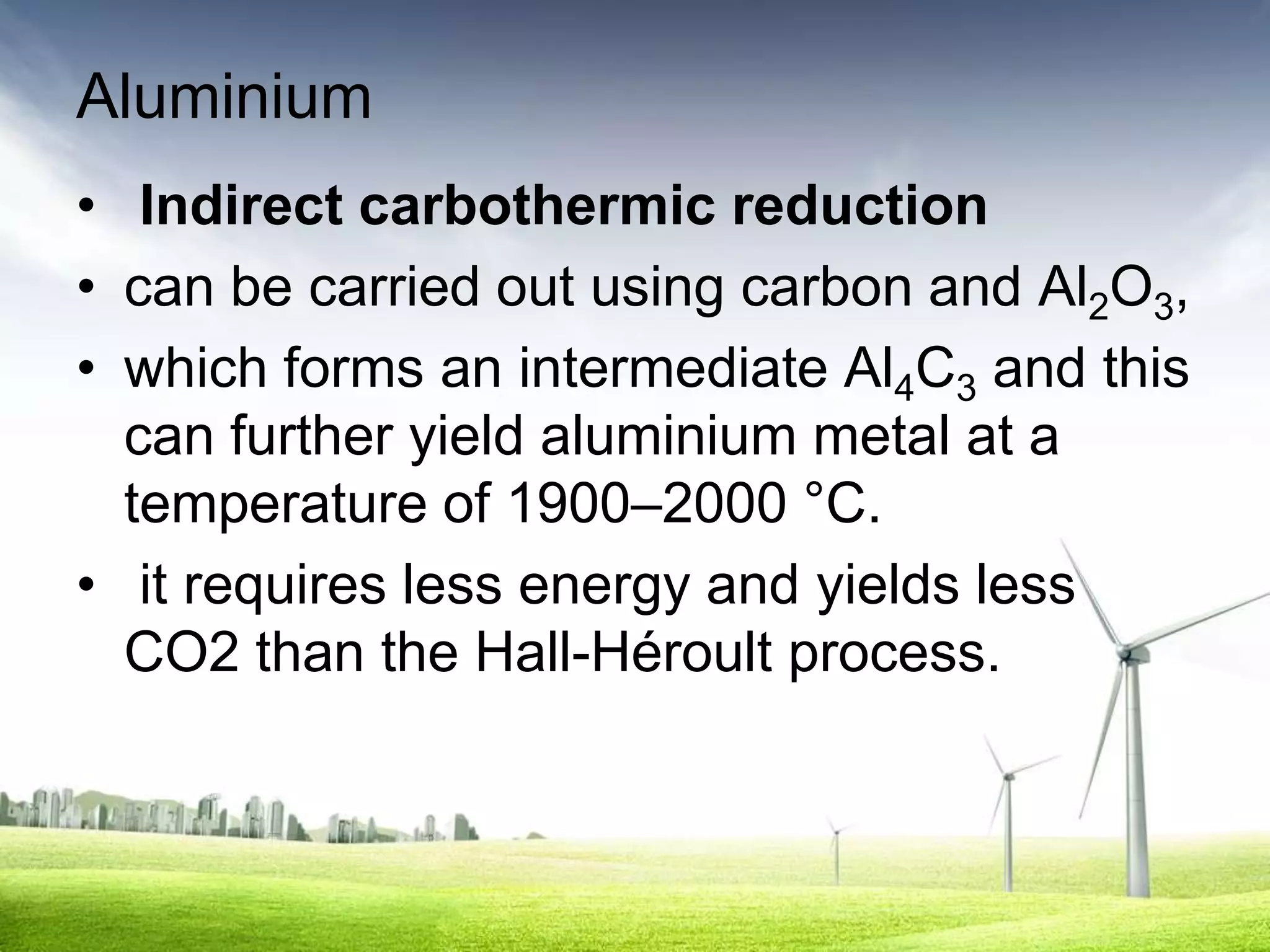 Aluminium
• Indirect carbothermic reduction
• can be carried out using carbon and Al2O3,
• which forms an intermediate Al4C3 and this
  can further yield aluminium metal at a
  temperature of 1900–2000 °C.
• it requires less energy and yields less
  CO2 than the Hall-Héroult process.
 
