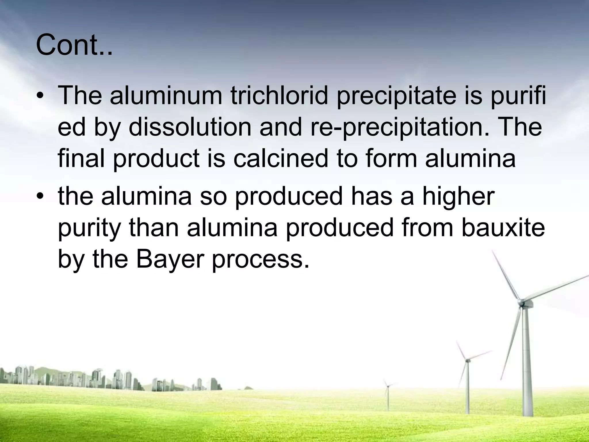Cont..
• The aluminum trichlorid precipitate is purifi
  ed by dissolution and re-precipitation. The
  final product is calcined to form alumina
• the alumina so produced has a higher
  purity than alumina produced from bauxite
  by the Bayer process.
 