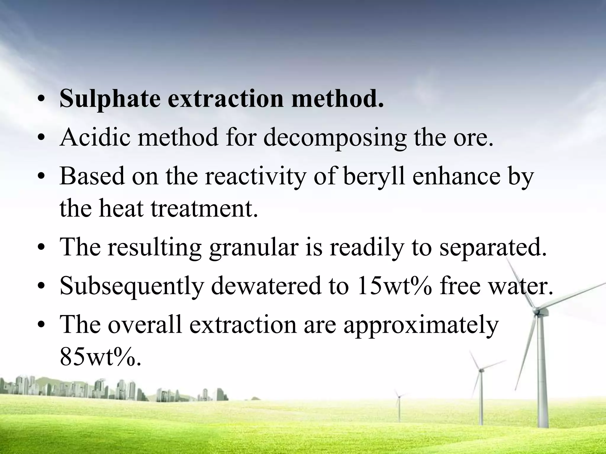 • Sulphate extraction method.
• Acidic method for decomposing the ore.
• Based on the reactivity of beryll enhance by
  the heat treatment.
• The resulting granular is readily to separated.
• Subsequently dewatered to 15wt% free water.
• The overall extraction are approximately
  85wt%.
 