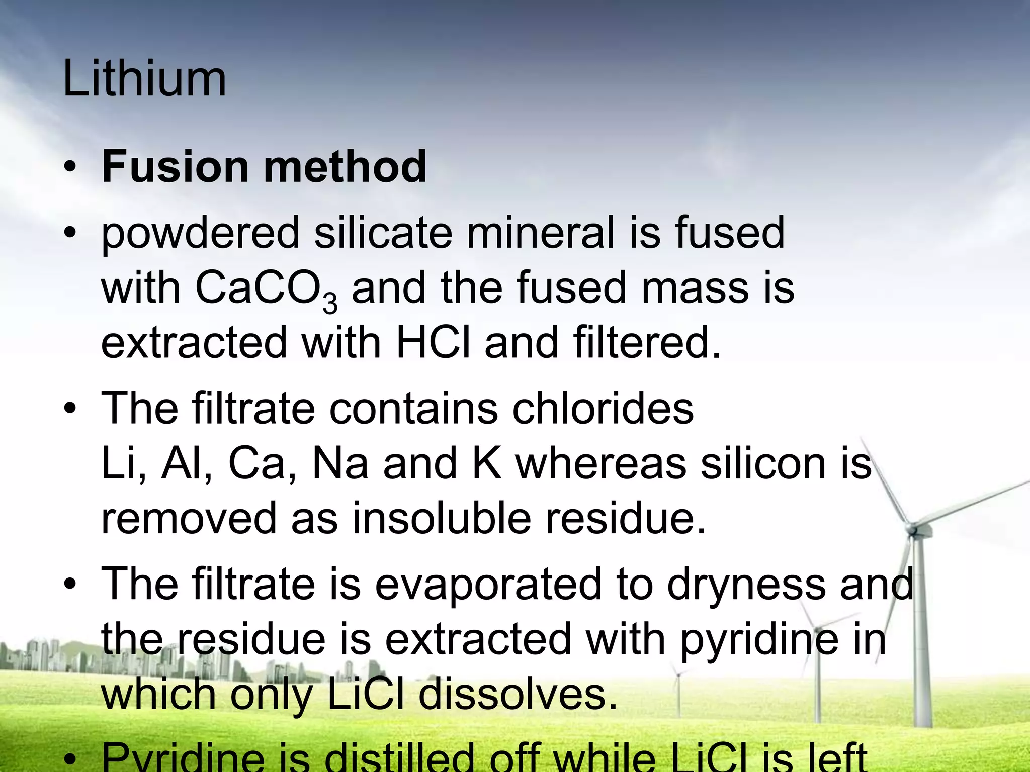 Lithium
• Fusion method
• powdered silicate mineral is fused
  with CaCO3 and the fused mass is
  extracted with HCl and filtered.
• The filtrate contains chlorides
  Li, Al, Ca, Na and K whereas silicon is
  removed as insoluble residue.
• The filtrate is evaporated to dryness and
  the residue is extracted with pyridine in
  which only LiCl dissolves.
 