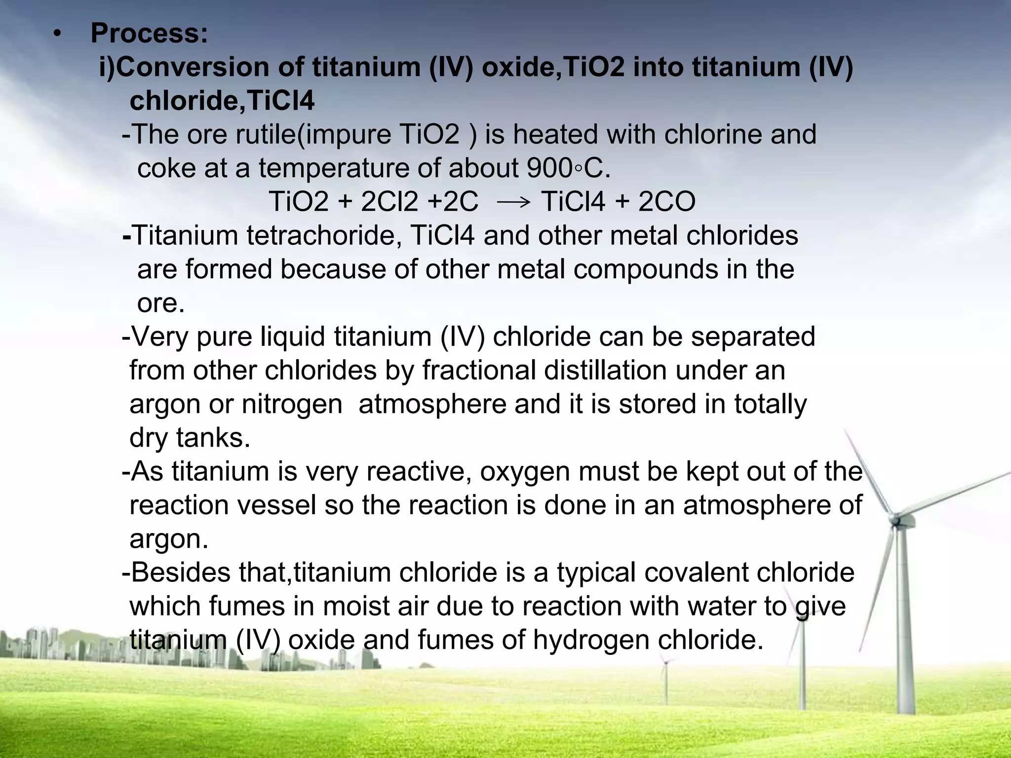 • Process:
  i)Conversion of titanium (IV) oxide,TiO2 into titanium (IV)
     chloride,TiCl4
    -The ore rutile(impure TiO2 ) is heated with chlorine and
      coke at a temperature of about 900◦C.
                 TiO2 + 2Cl2 +2C        TiCl4 + 2CO
    -Titanium tetrachoride, TiCl4 and other metal chlorides
      are formed because of other metal compounds in the
      ore.
    -Very pure liquid titanium (IV) chloride can be separated
     from other chlorides by fractional distillation under an
     argon or nitrogen atmosphere and it is stored in totally
     dry tanks.
    -As titanium is very reactive, oxygen must be kept out of the
     reaction vessel so the reaction is done in an atmosphere of
     argon.
    -Besides that,titanium chloride is a typical covalent chloride
     which fumes in moist air due to reaction with water to give
     titanium (IV) oxide and fumes of hydrogen chloride.
 