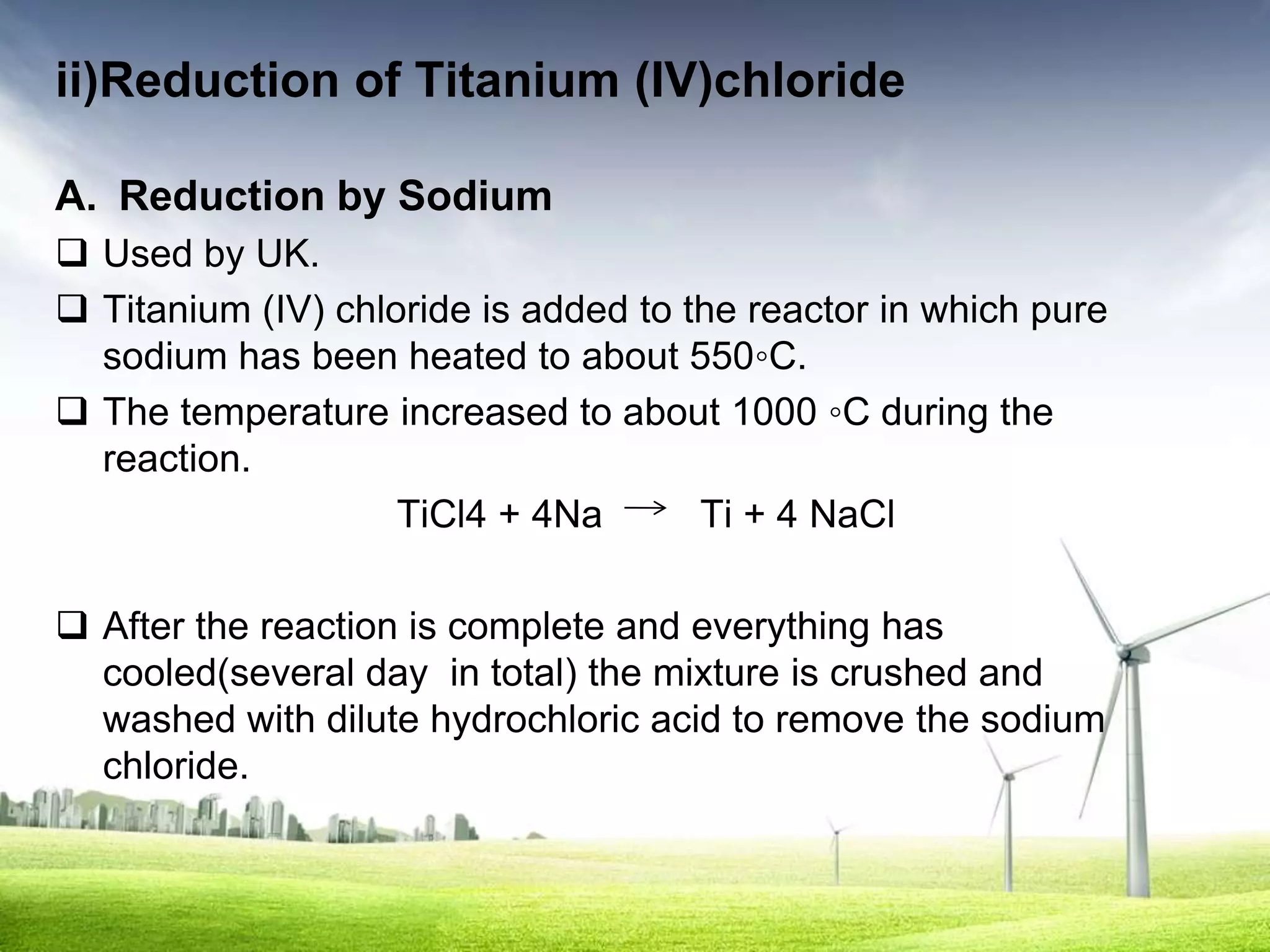 ii)Reduction of Titanium (IV)chloride

A. Reduction by Sodium
 Used by UK.
 Titanium (IV) chloride is added to the reactor in which pure
  sodium has been heated to about 550◦C.
 The temperature increased to about 1000 ◦C during the
  reaction.
                    TiCl4 + 4Na       Ti + 4 NaCl

 After the reaction is complete and everything has
  cooled(several day in total) the mixture is crushed and
  washed with dilute hydrochloric acid to remove the sodium
  chloride.
 