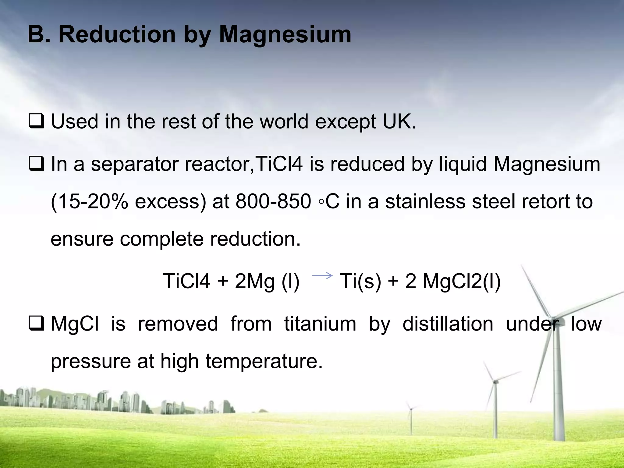 B. Reduction by Magnesium


 Used in the rest of the world except UK.

 In a separator reactor,TiCl4 is reduced by liquid Magnesium
  (15-20% excess) at 800-850 ◦C in a stainless steel retort to
  ensure complete reduction.

              TiCl4 + 2Mg (l)     Ti(s) + 2 MgCl2(l)

 MgCl is removed from titanium by distillation under low
  pressure at high temperature.
 