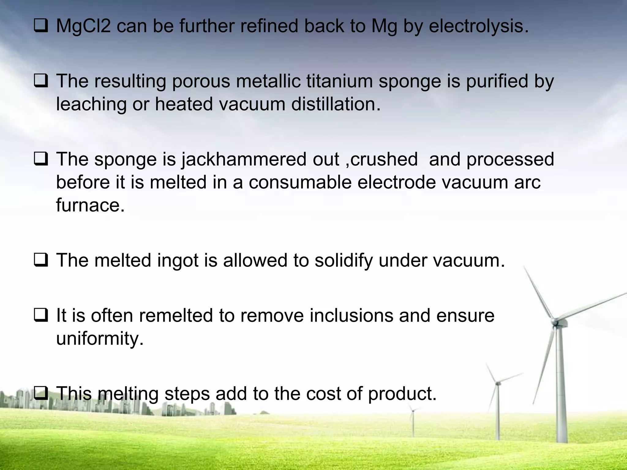  MgCl2 can be further refined back to Mg by electrolysis.

 The resulting porous metallic titanium sponge is purified by
  leaching or heated vacuum distillation.

 The sponge is jackhammered out ,crushed and processed
  before it is melted in a consumable electrode vacuum arc
  furnace.

 The melted ingot is allowed to solidify under vacuum.

 It is often remelted to remove inclusions and ensure
  uniformity.

 This melting steps add to the cost of product.
 