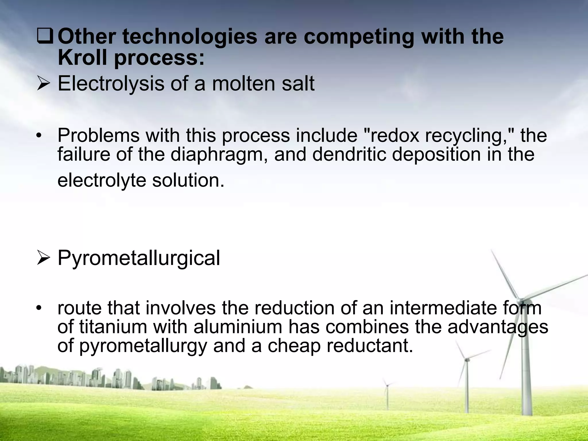  Other technologies are competing with the
  Kroll process:
 Electrolysis of a molten salt

• Problems with this process include "redox recycling," the
  failure of the diaphragm, and dendritic deposition in the
  electrolyte solution.


 Pyrometallurgical

• route that involves the reduction of an intermediate form
  of titanium with aluminium has combines the advantages
  of pyrometallurgy and a cheap reductant.
 