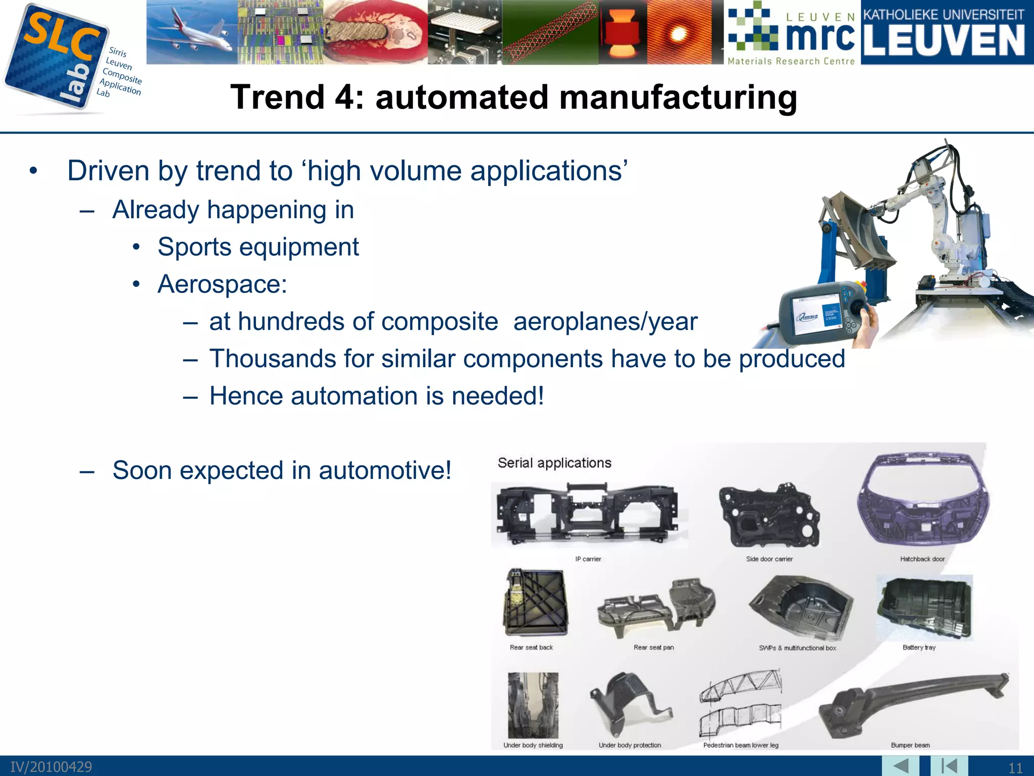 Trend 4: automated manufacturing

  • Driven by trend to ‘high volume applications’
         – Already happening in
            • Sports equipment
            • Aerospace:
                 – at hundreds of composite aeroplanes/year
                 – Thousands for similar components have to be produced
                 – Hence automation is needed!

         – Soon expected in automotive!




IV/20100429                                                               11
 