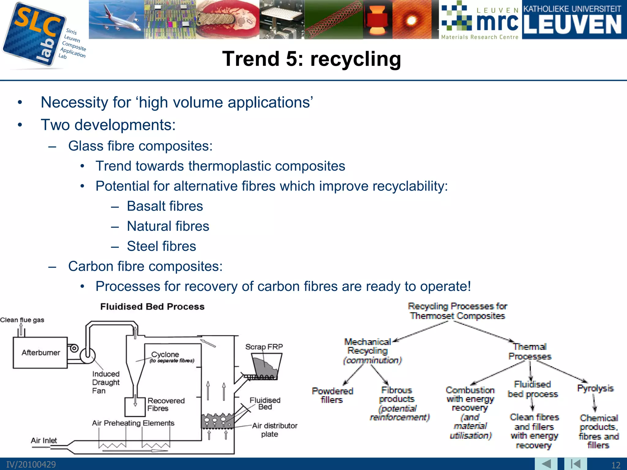 Trend 5: recycling
  •    Necessity for ‘high volume applications’
  •    Two developments:
         – Glass fibre composites:
            • Trend towards thermoplastic composites
            • Potential for alternative fibres which improve recyclability:
                  – Basalt fibres
                  – Natural fibres
                  – Steel fibres
         – Carbon fibre composites:
            • Processes for recovery of carbon fibres are ready to operate!




IV/20100429                                                                   12
 