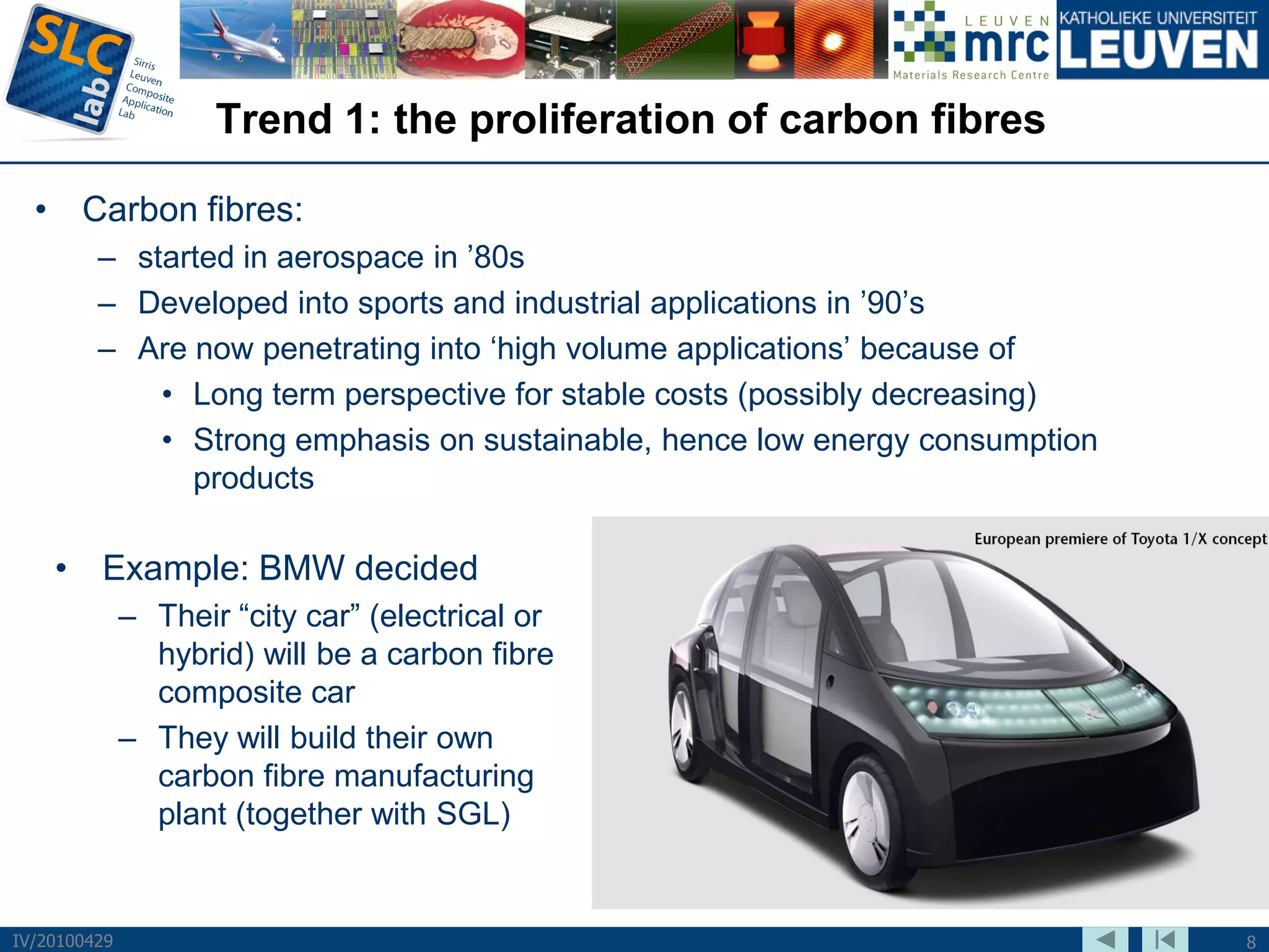 Trend 1: the proliferation of carbon fibres

  • Carbon fibres:
         – started in aerospace in ’80s
         – Developed into sports and industrial applications in ’90’s
         – Are now penetrating into ‘high volume applications’ because of
             • Long term perspective for stable costs (possibly decreasing)
             • Strong emphasis on sustainable, hence low energy consumption
               products

    • Example: BMW decided
              – Their “city car” (electrical or
                hybrid) will be a carbon fibre
                composite car
              – They will build their own
                carbon fibre manufacturing
                plant (together with SGL)


IV/20100429                                                                   8
 