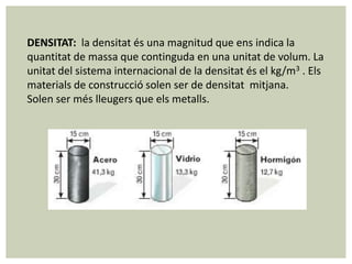 DENSITAT: la densitat és una magnitud que ens indica la
quantitat de massa que continguda en una unitat de volum. La
unitat del sistema internacional de la densitat és el kg/m3 . Els
materials de construcció solen ser de densitat mitjana.
Solen ser més lleugers que els metalls.
 